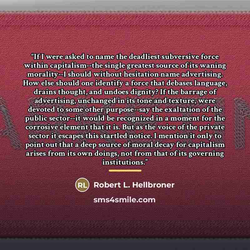 “If I were asked to name the deadliest subversive force within capitalism--the single greatest source of its waning morality--I should without hesitation name advertising. How else should one identify a force that debases language, drains thought, and undoes dignity? If the barrage of advertising…” quote by Robert L. Hellbroner