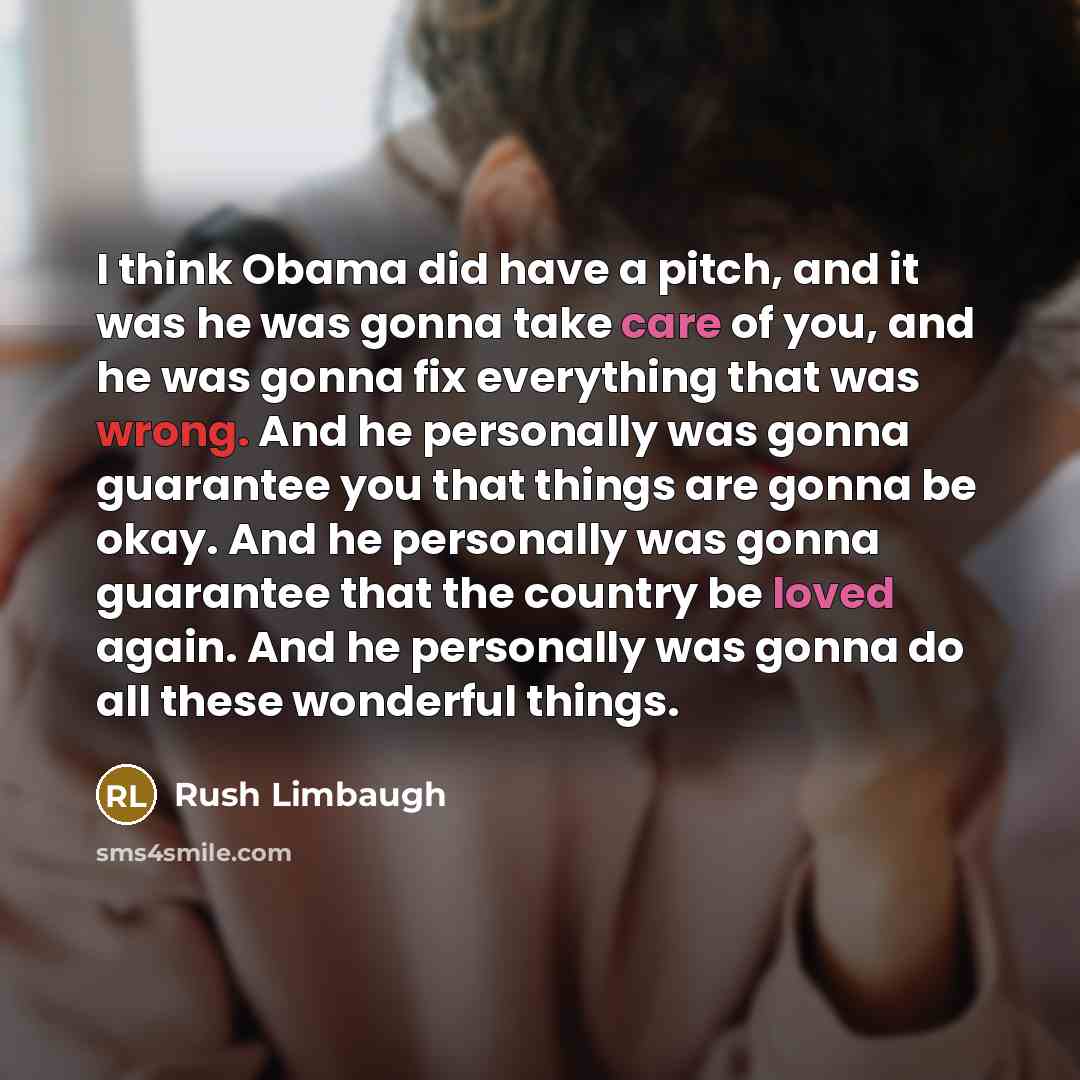 “I think Obama did have a pitch, and it was he was gonna take care of you, and he was gonna fix everything that was wrong. And he personally was gonna guarantee you that things are gonna be okay. And he personally was gonna guarantee that the country be loved again. And he personally was gonna do…” quote by Rush Limbaugh