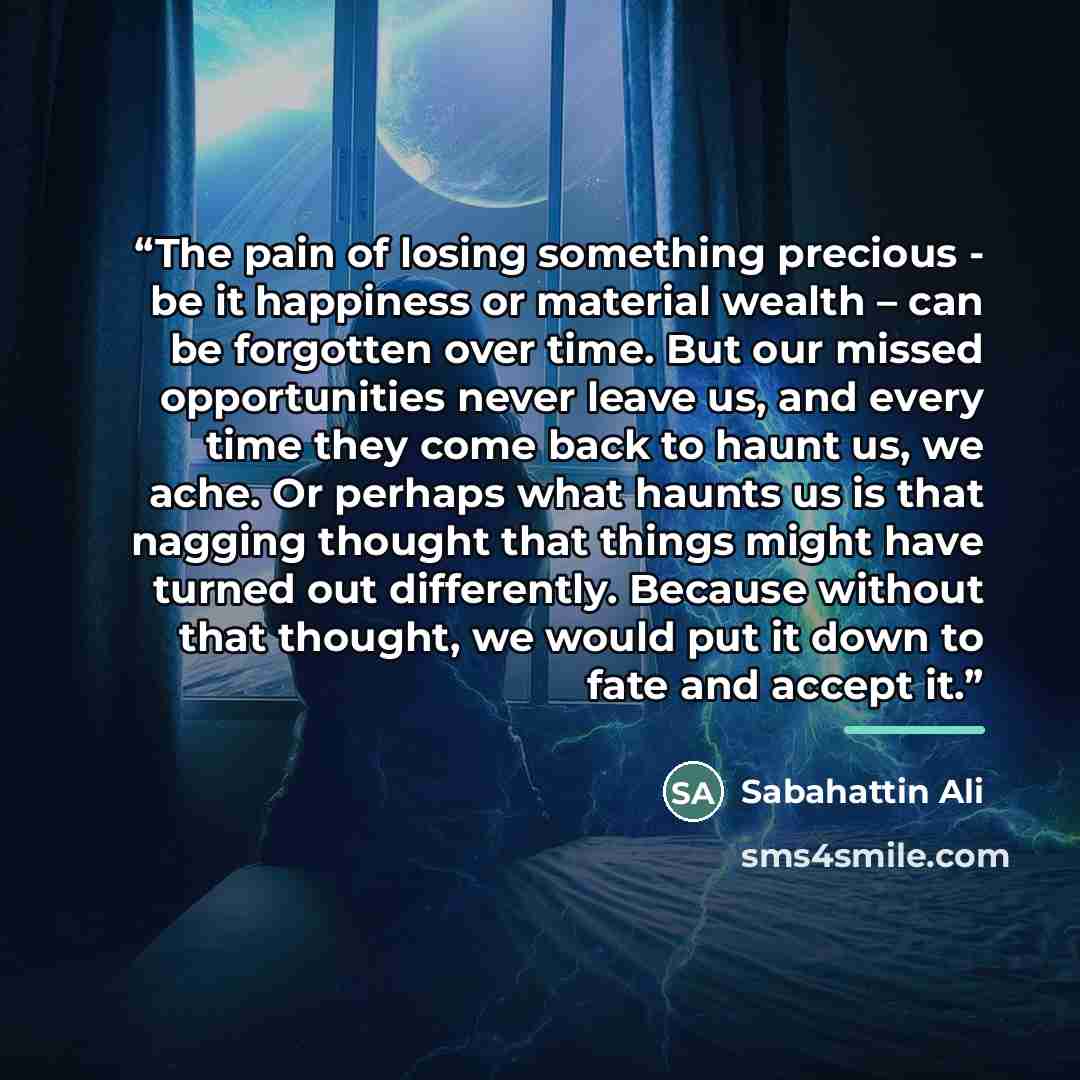 “The pain of losing something precious - be it happiness or material wealth – can be forgotten over time. But our missed opportunities never leave us, and every time they come back to haunt us, we ache. Or perhaps what haunts us is that nagging thought that things might have turned out differently…” quote by Sabahattin Ali