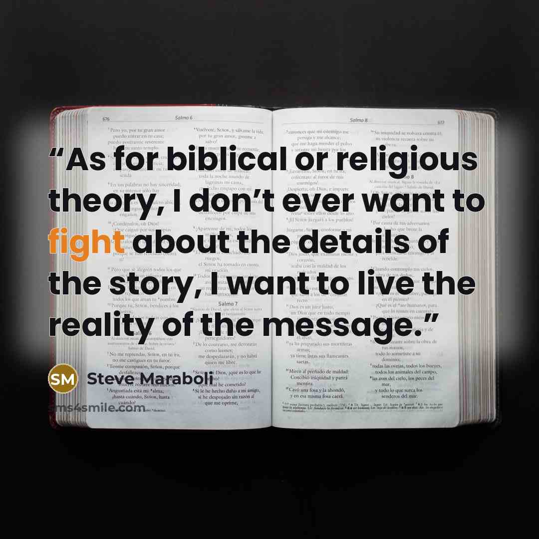 “As for biblical or religious theory, I don’t ever want to fight about the details of the story, I want to live the reality of the message.” quote by Steve Maraboli