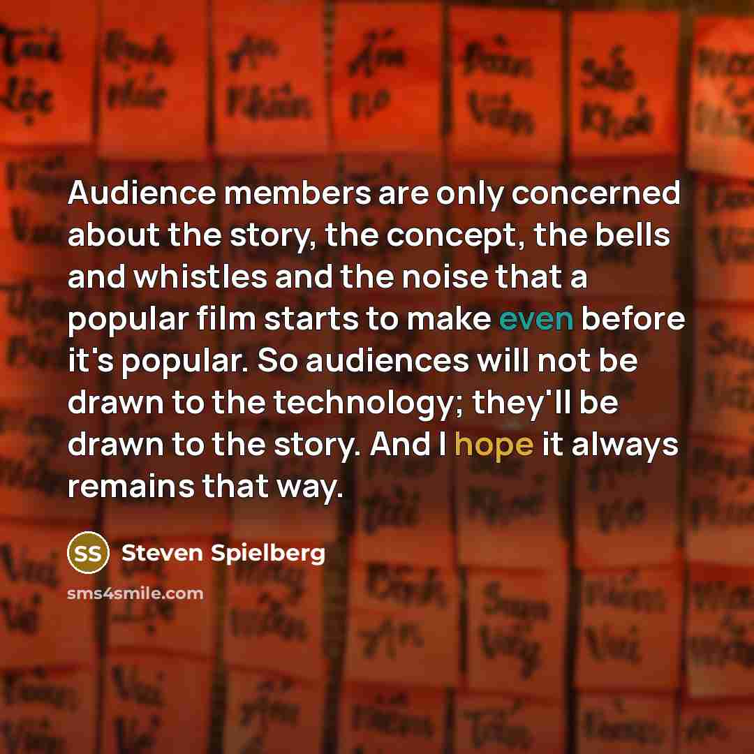 “Audience members are only concerned about the story, the concept, the bells and whistles and the noise that a popular film starts to make even before it's popular. So audiences will not be drawn to the technology; they'll be drawn to the story. And I hope it always remains that way.” quote by Steven Spielberg