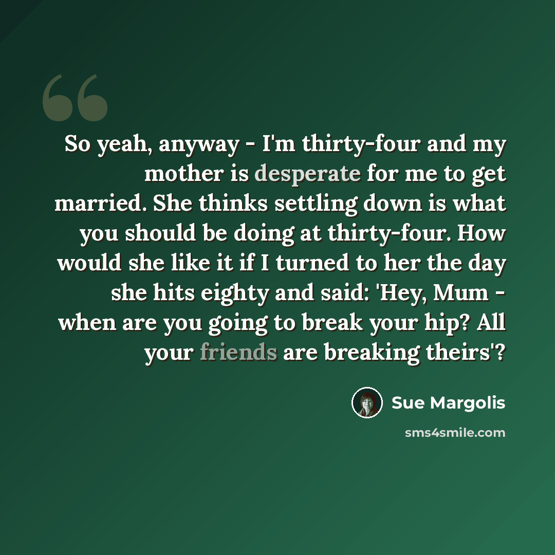 “So yeah, anyway - I'm thirty-four and my mother is desperate for me to get married. She thinks settling down is what you should be doing at thirty-four. How would she like it if I turned to her the day she hits eighty and said: 'Hey, Mum - when are you going to break your hip? All your friends are…” quote by Sue Margolis