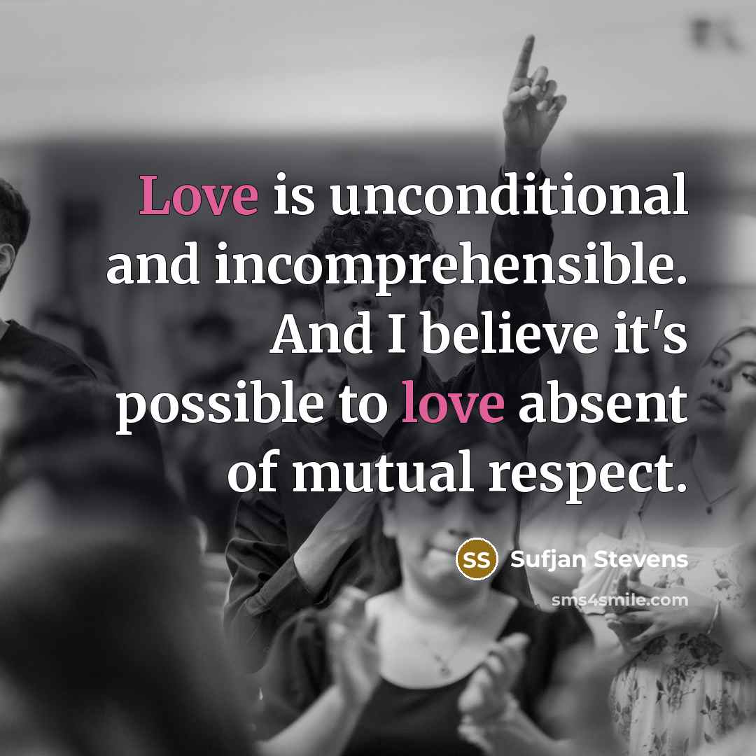“Love is unconditional and incomprehensible. And I believe it's possible to love absent of mutual respect.” quote by Sufjan Stevens