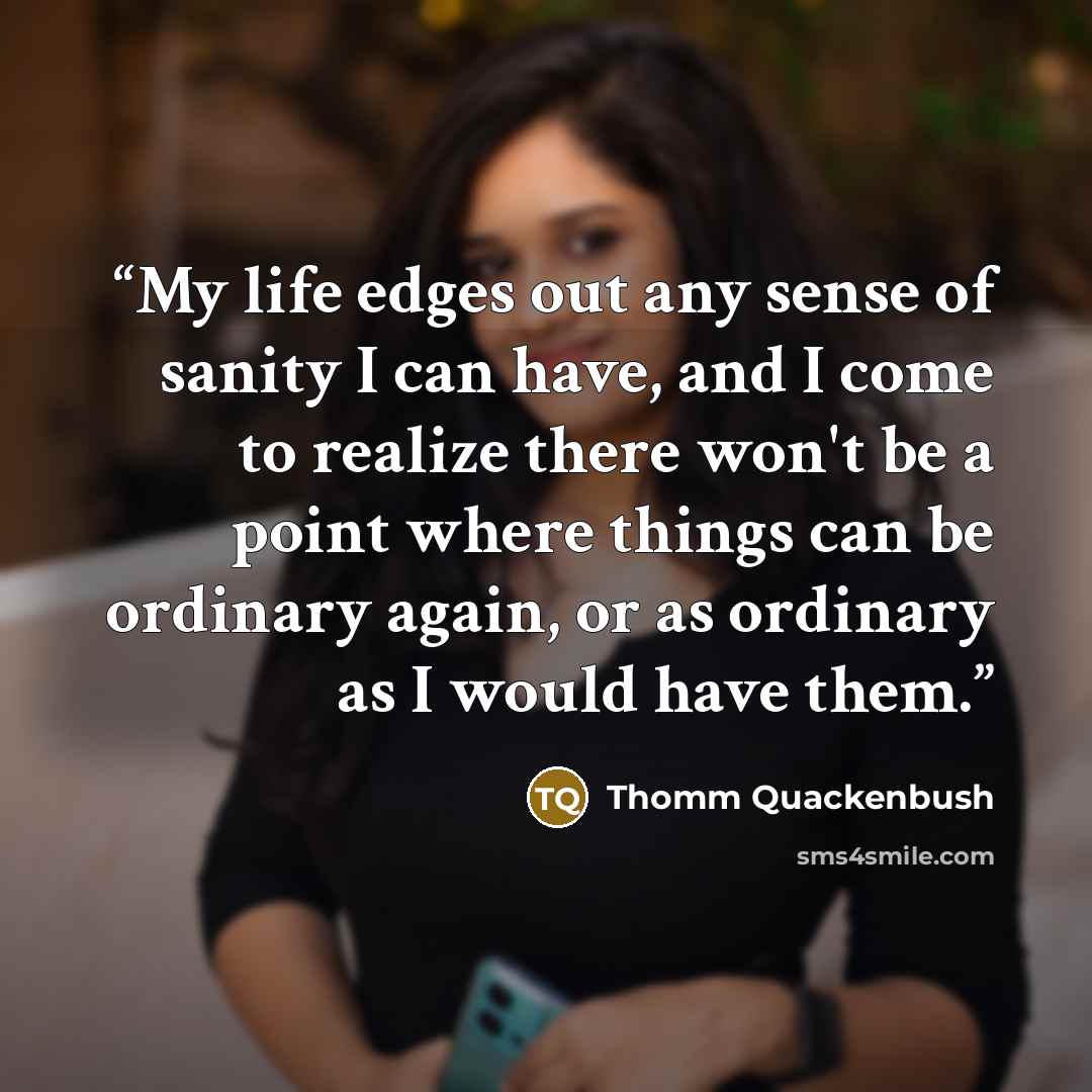 “My life edges out any sense of sanity I can have, and I come to realize there won't be a point where things can be ordinary again, or as ordinary as I would have them.” quote by Thomm Quackenbush