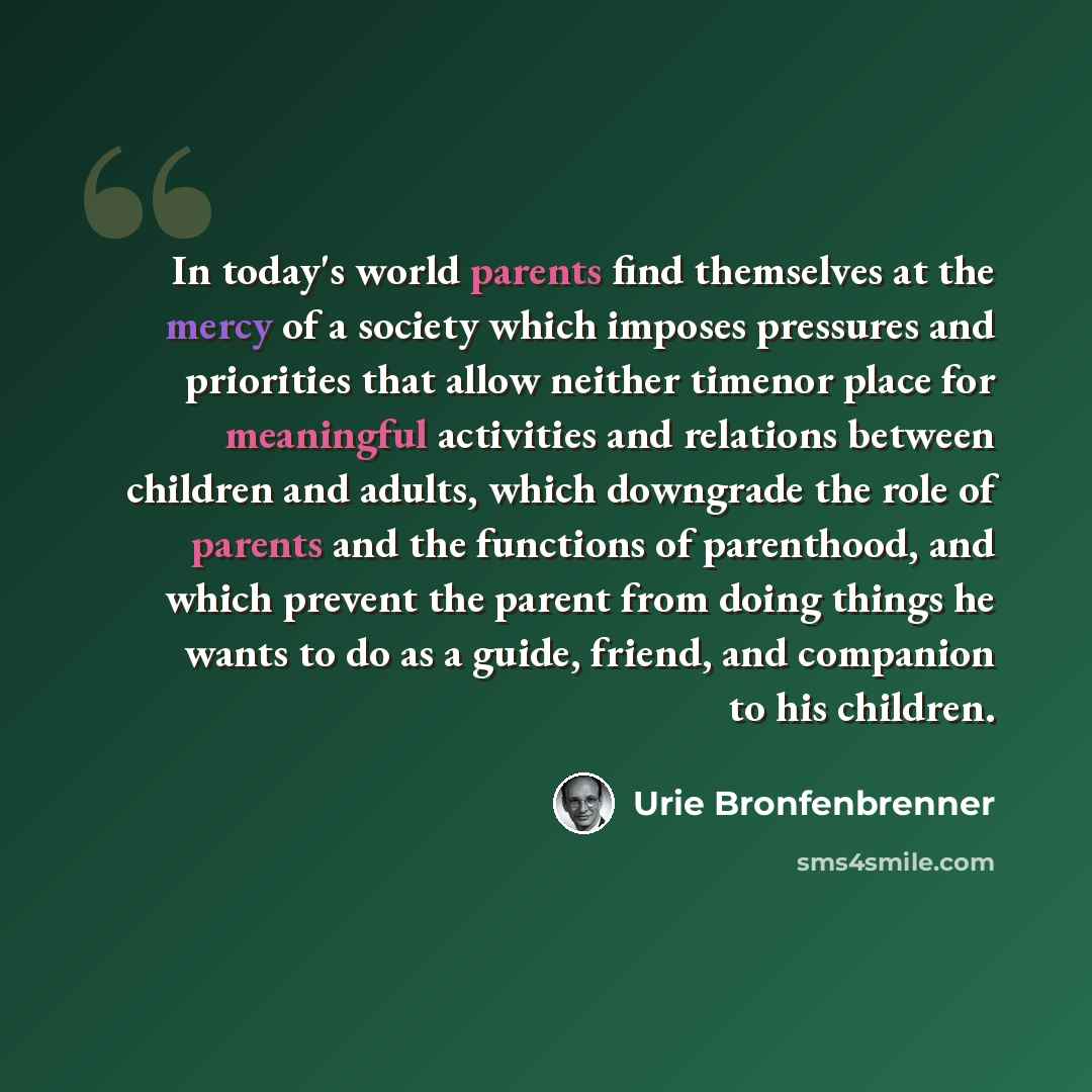 “In today's world parents find themselves at the mercy of a society which imposes pressures and priorities that allow neither timenor place for meaningful activities and relations between children and adults, which downgrade the role of parents and the functions of parenthood, and which prevent the…” quote by Urie Bronfenbrenner