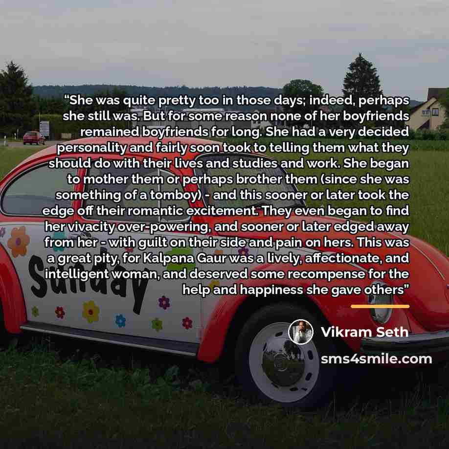 “She was quite pretty too in those days; indeed, perhaps she still was. But for some reason none of her boyfriends remained boyfriends for long. She had a very decided personality and fairly soon took to telling them what they should do with their lives and studies and work. She began to mother…” quote by Vikram Seth