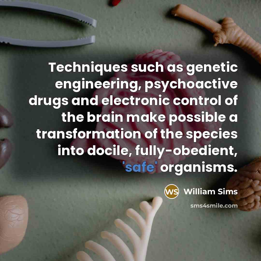 “Techniques such as genetic engineering, psychoactive drugs and electronic control of the brain make possible a transformation of the species into docile, fully-obedient, 'safe' organisms.” quote by William Sims