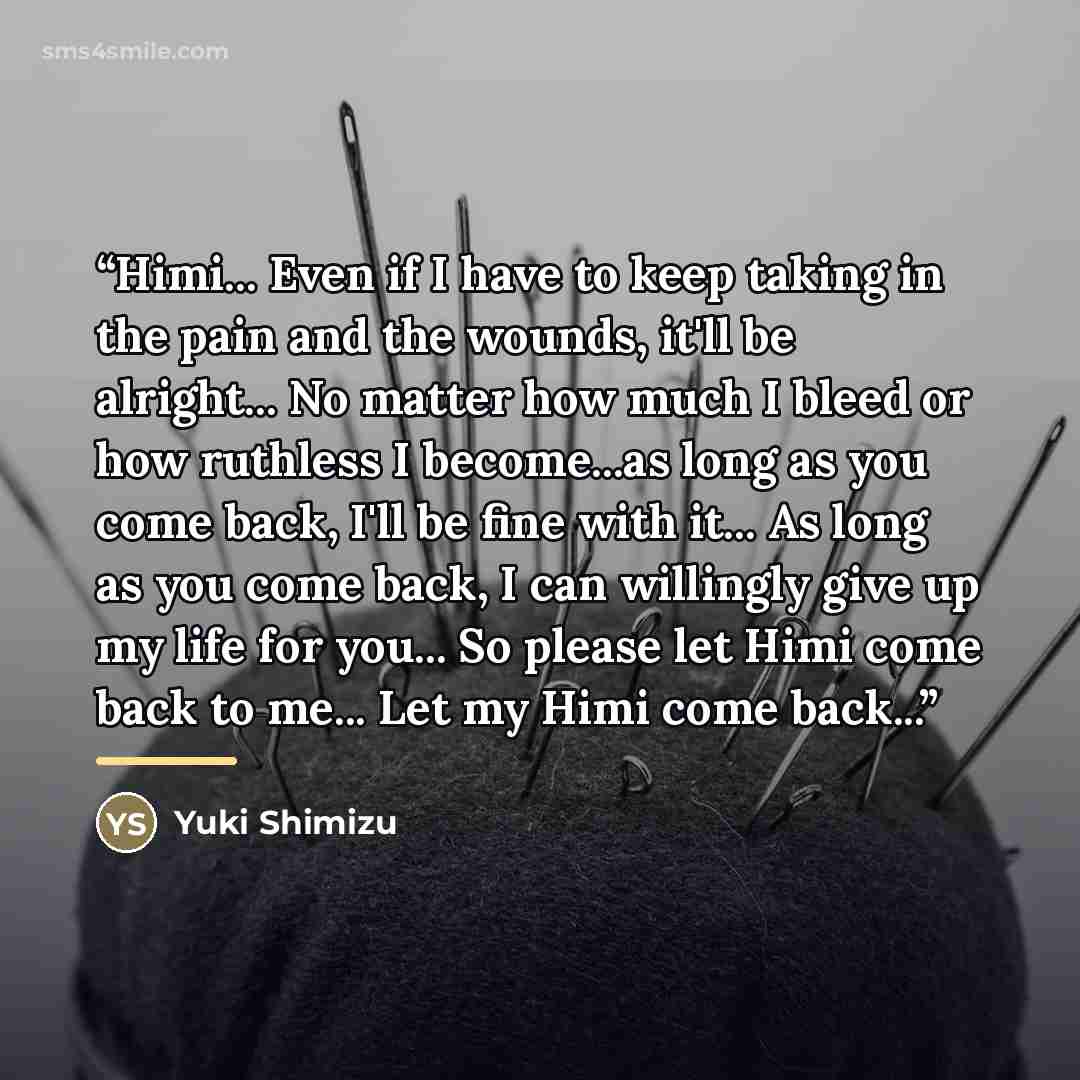 “Himi... Even if I have to keep taking in the pain and the wounds, it'll be alright... No matter how much I bleed or how ruthless I become...as long as you come back, I'll be fine with it... As long as you come back, I can willingly give up my life for you... So please let Himi come back to me…” quote by Yuki Shimizu