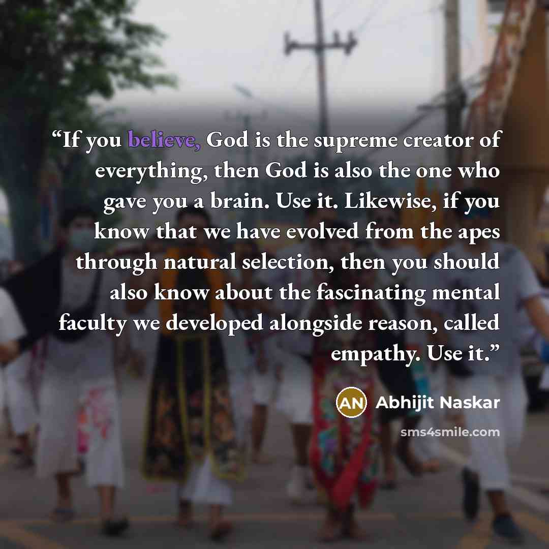 “If you believe, God is the supreme creator of everything, then God is also the one who gave you a brain. Use it. Likewise, if you know that we have evolved from the apes through natural selection, then you should also know about the fascinating mental faculty we developed alongside reason, called…” quote by Abhijit Naskar