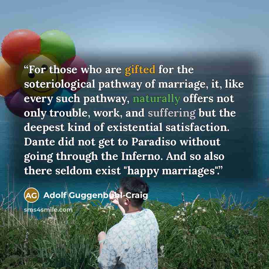“For those who are gifted for the soteriological pathway of marriage, it, like every such pathway, naturally offers not only trouble, work, and suffering but the deepest kind of existential satisfaction. Dante did not get to Paradiso without going through the Inferno. And so also there seldom exist…” quote by Adolf Guggenbühl-Craig