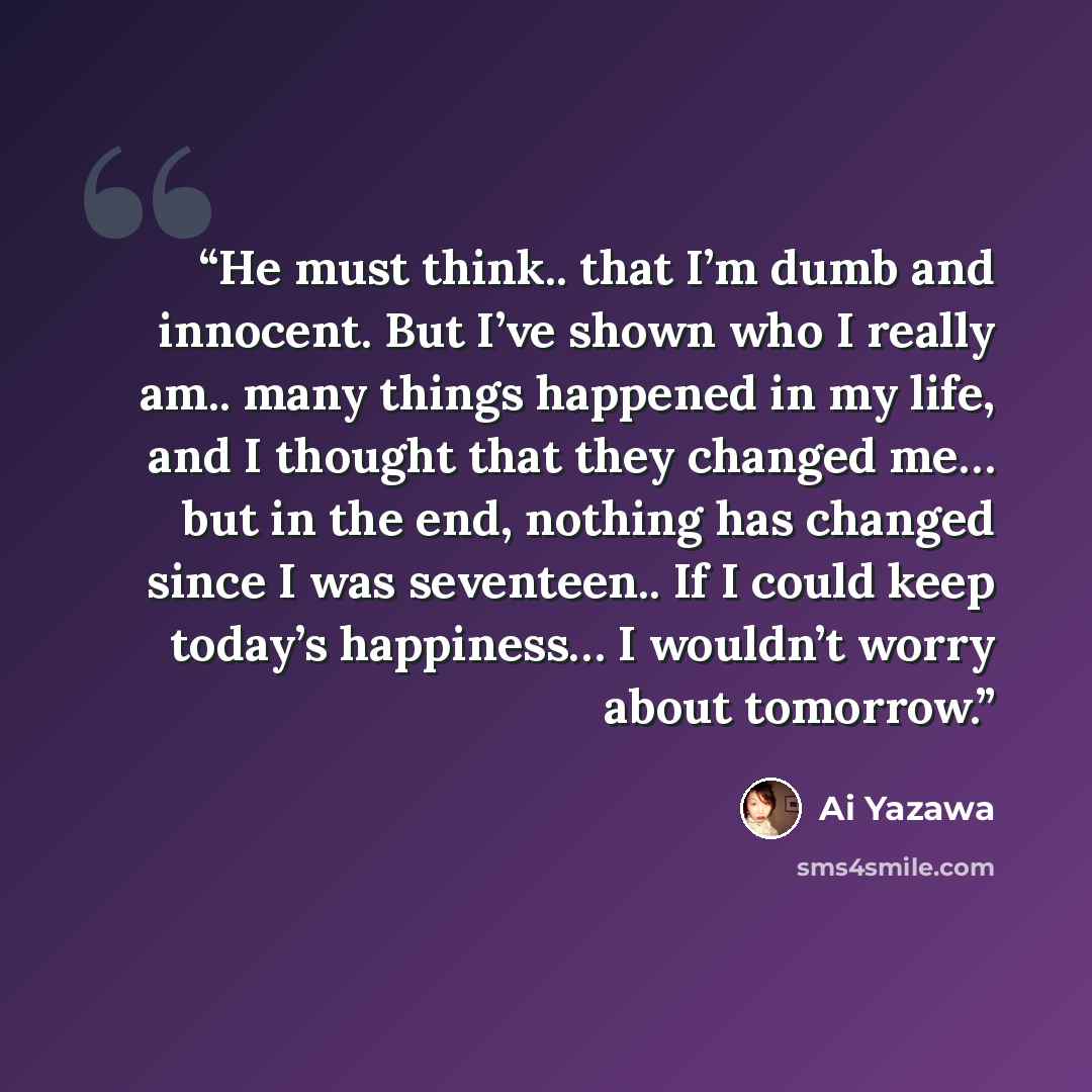 “He must think.. that I’m dumb and innocent. But I’ve shown who I really am.. many things happened in my life, and I thought that they changed me… but in the end, nothing has changed since I was seventeen.. If I could keep today’s happiness… I wouldn’t worry about tomorrow.” quote by Ai Yazawa