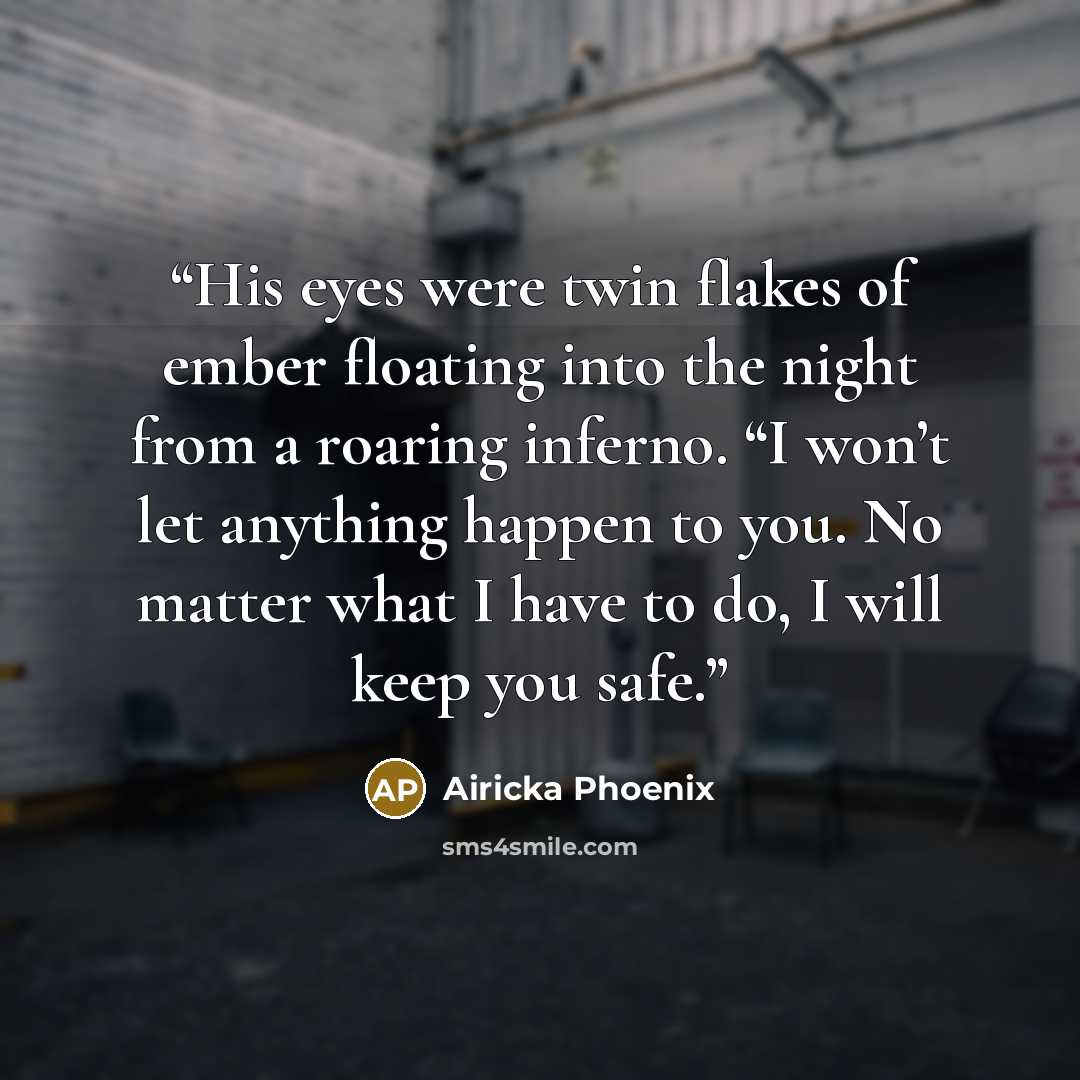 “His eyes were twin flakes of ember floating into the night from a roaring inferno. “I won’t let anything happen to you. No matter what I have to do, I will keep you safe.” quote by Airicka Phoenix
