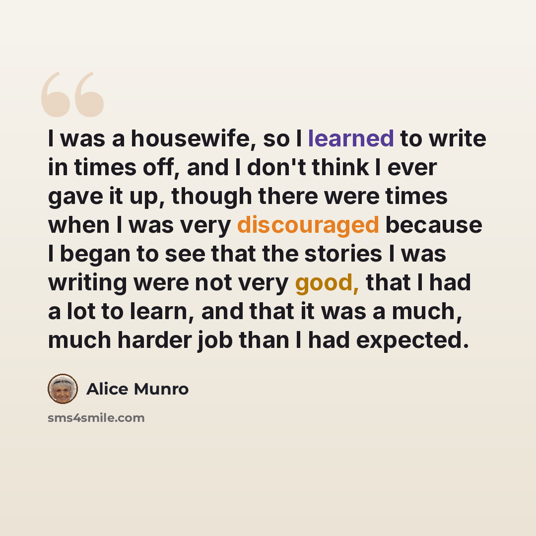 “I was a housewife, so I learned to write in times off, and I don't think I ever gave it up, though there were times when I was very discouraged because I began to see that the stories I was writing were not very good, that I had a lot to learn, and that it was a much, much harder job than I had…” quote by Alice Munro
