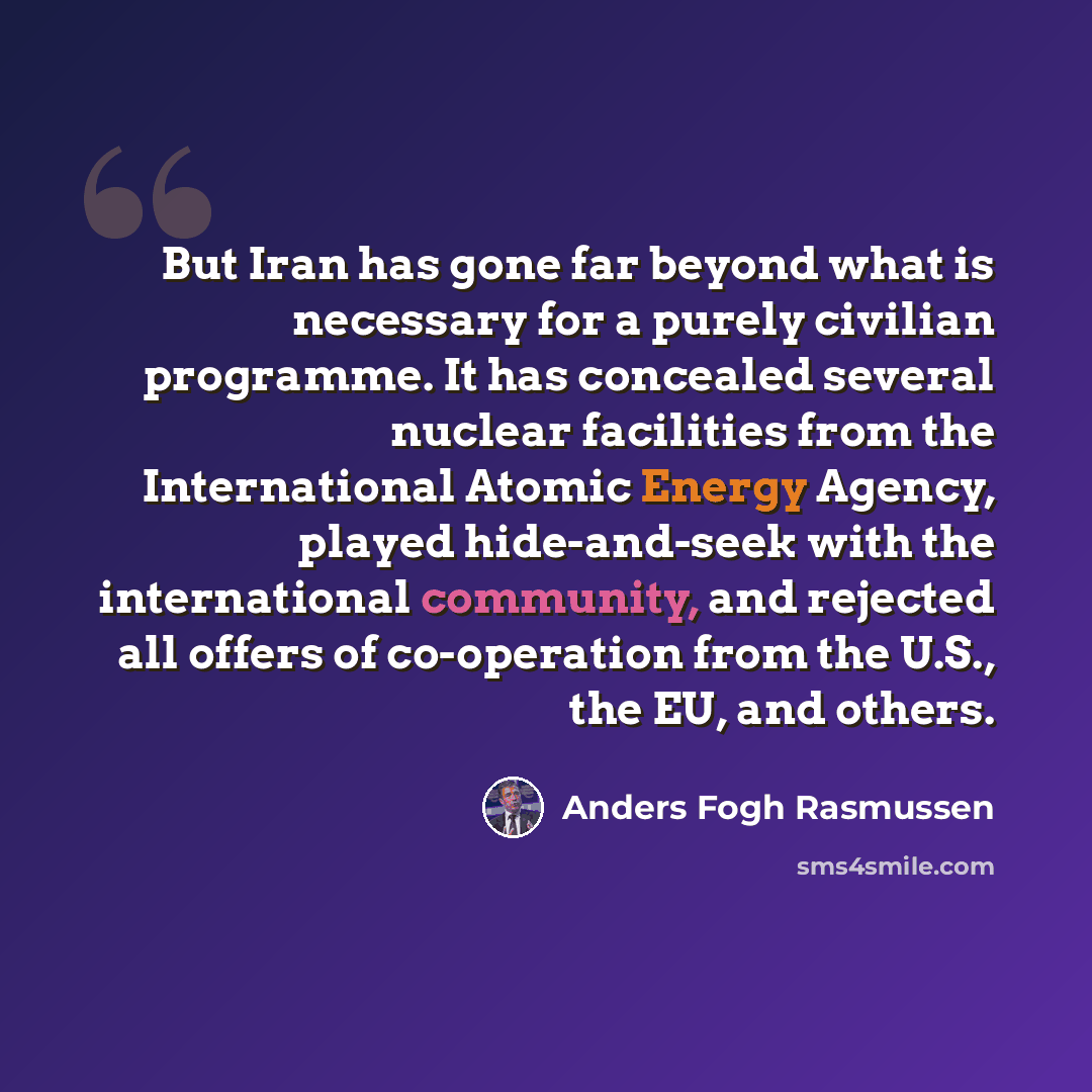 “But Iran has gone far beyond what is necessary for a purely civilian programme. It has concealed several nuclear facilities from the International Atomic Energy Agency, played hide-and-seek with the international community, and rejected all offers of co-operation from the U.S., the EU, and others.” quote by Anders Fogh Rasmussen