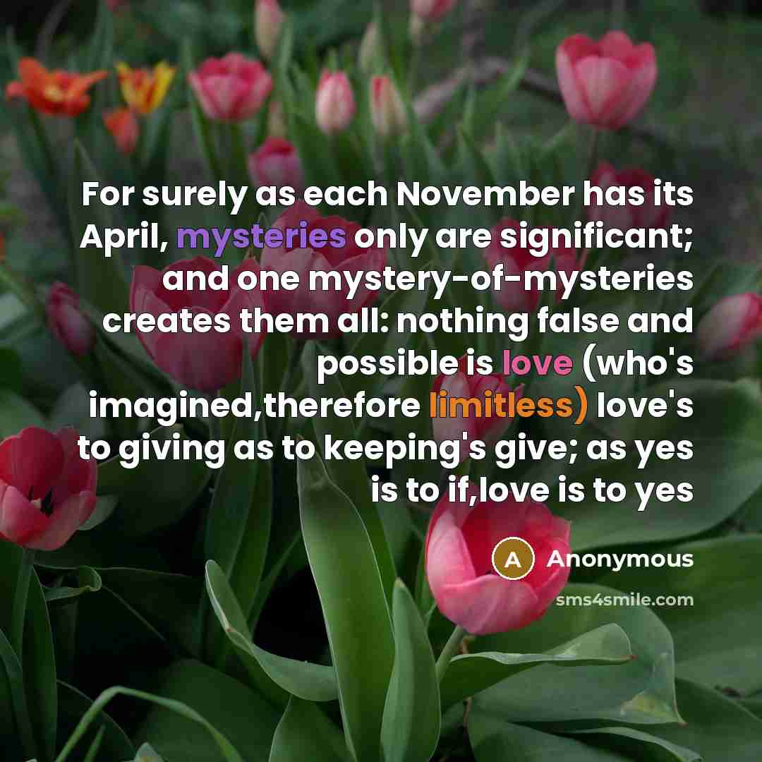 “For surely as each November has its April, mysteries only are significant; and one mystery-of-mysteries creates them all: nothing false and possible is love (who's imagined,therefore limitless) love's to giving as to keeping's give; as yes is to if,love is to yes” quote by Anonymous