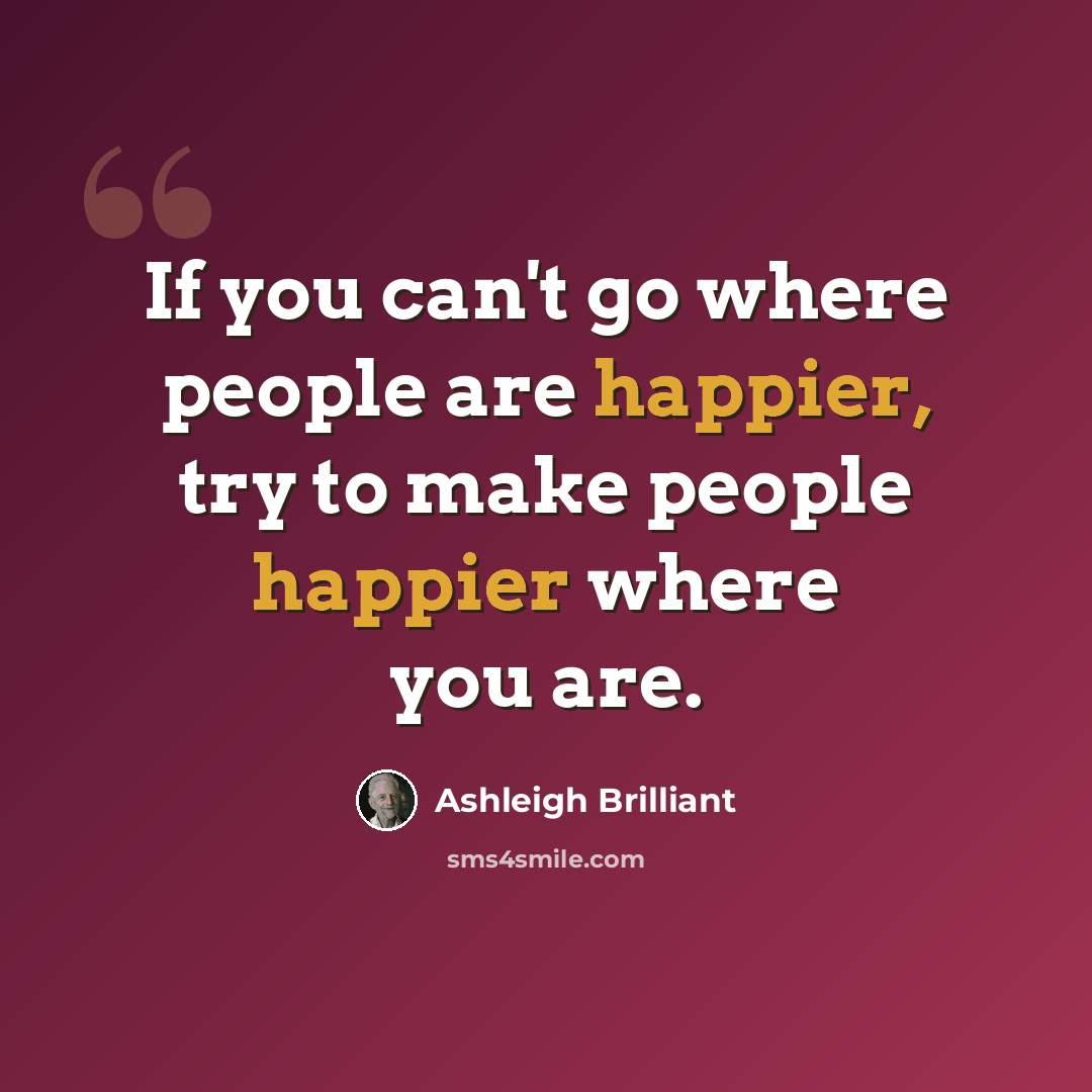 “If you can't go where people are happier, try to make people happier where you are.” quote by Ashleigh Brilliant
