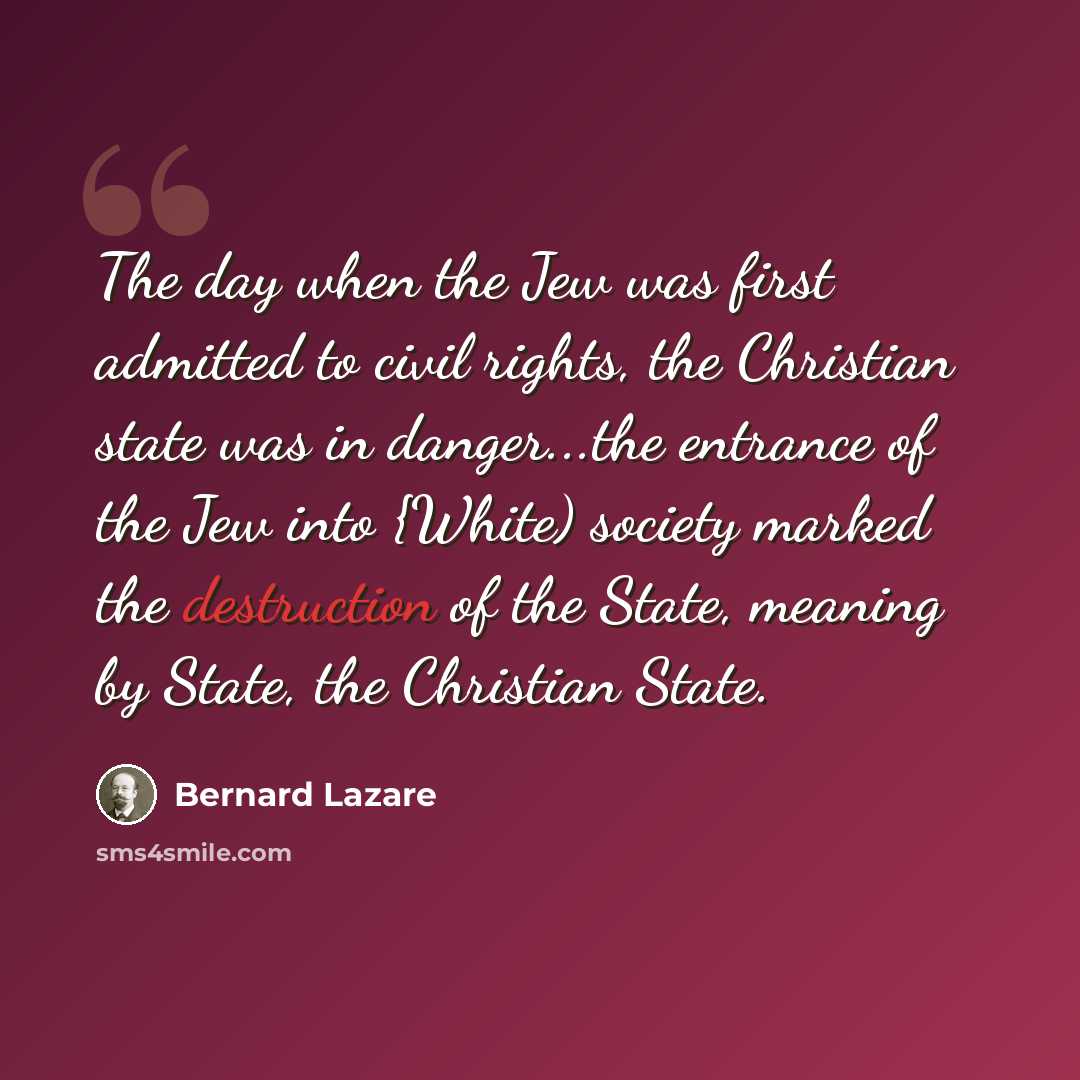 “The day when the Jew was first admitted to civil rights, the Christian state was in danger...the entrance of the Jew into {White) society marked the destruction of the State, meaning by State, the Christian State.” quote by Bernard Lazare