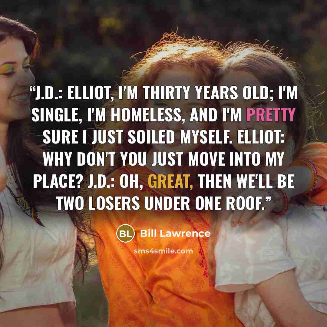 “J.D.: Elliot, I'm thirty years old; I'm single, I'm homeless, and I'm pretty sure I just soiled myself. Elliot: Why don't you just move into my place? J.D.: Oh, great, then we'll be two losers under one roof.” quote by Bill Lawrence