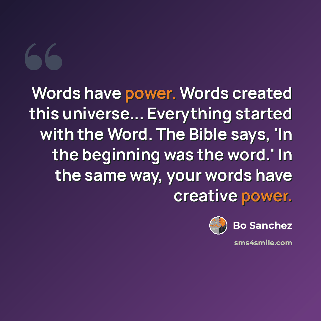 “Words have power. Words created this universe... Everything started with the Word. The Bible says, 'In the beginning was the word.' In the same way, your words have creative power.” quote by Bo Sanchez