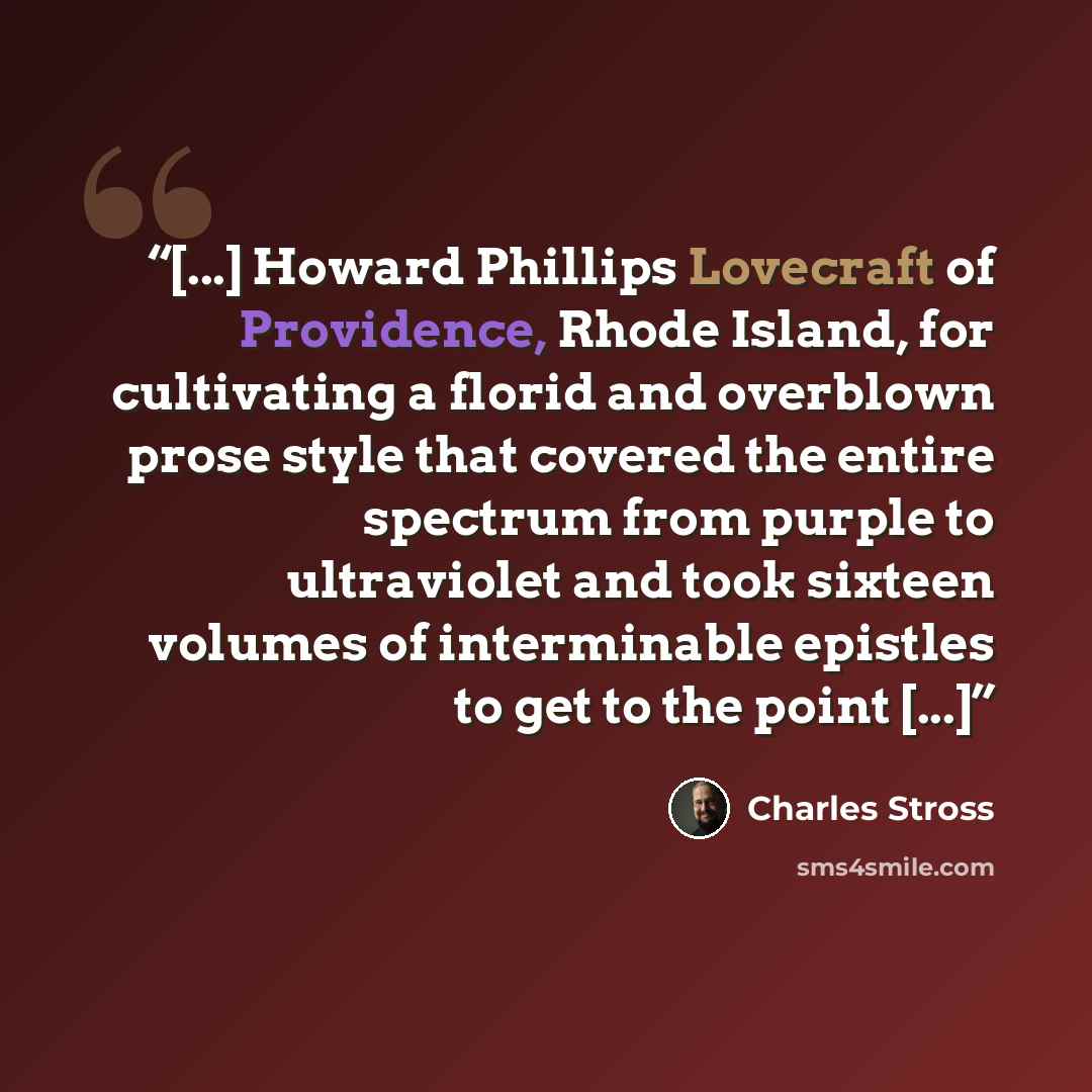 “[...] Howard Phillips Lovecraft of Providence, Rhode Island, for cultivating a florid and overblown prose style that covered the entire spectrum from purple to ultraviolet and took sixteen volumes of interminable epistles to get to the point [...]” quote by Charles Stross