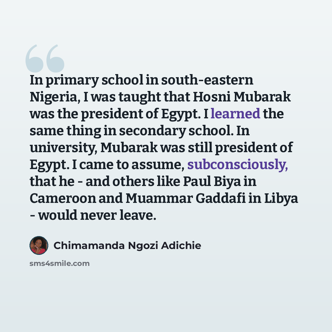 “In primary school in south-eastern Nigeria, I was taught that Hosni Mubarak was the president of Egypt. I learned the same thing in secondary school. In university, Mubarak was still president of Egypt. I came to assume, subconsciously, that he - and others like Paul Biya in Cameroon and Muammar…” quote by Chimamanda Ngozi Adichie