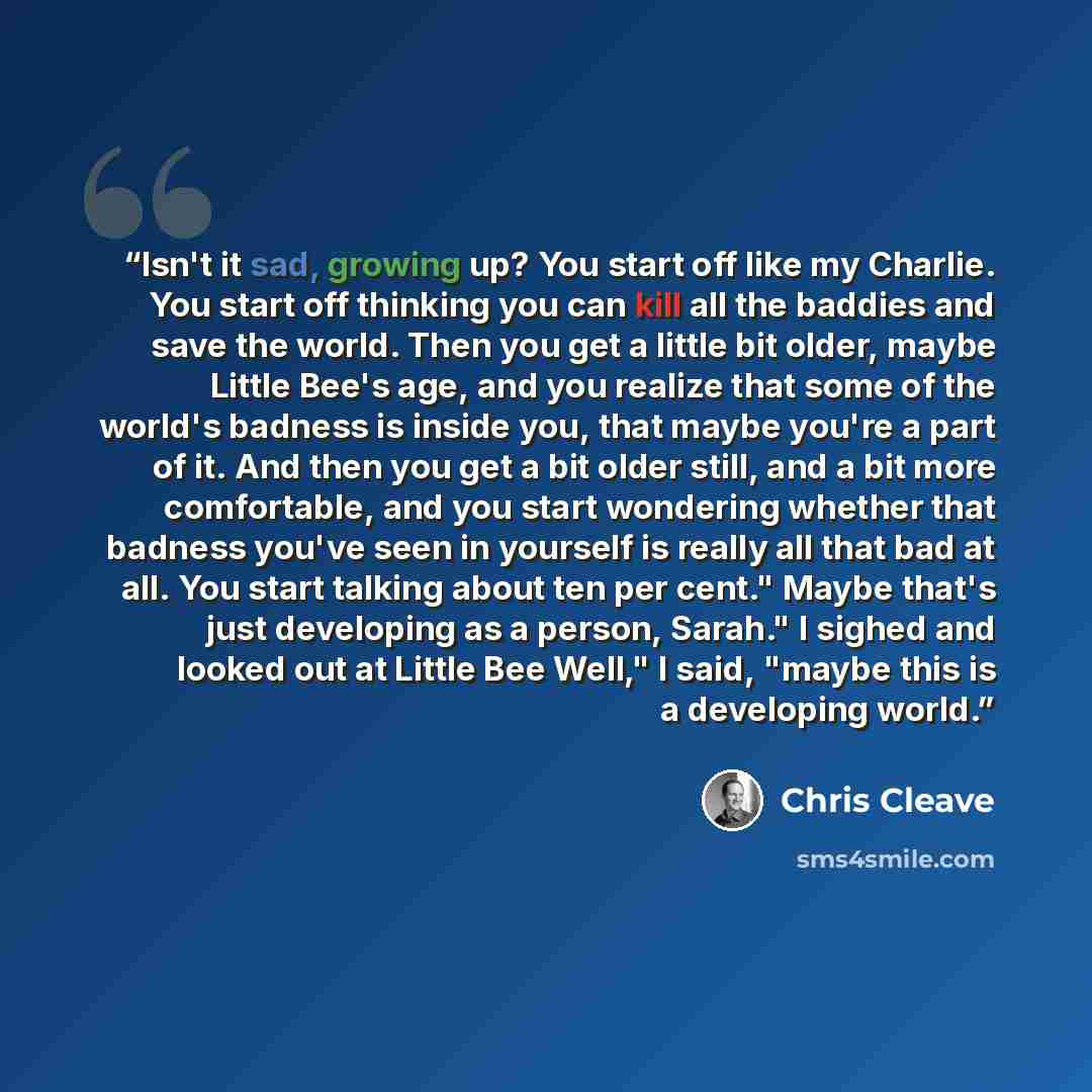 “Isn't it sad, growing up? You start off like my Charlie. You start off thinking you can kill all the baddies and save the world. Then you get a little bit older, maybe Little Bee's age, and you realize that some of the world's badness is inside you, that maybe you're a part of it. And then you get…” quote by Chris Cleave