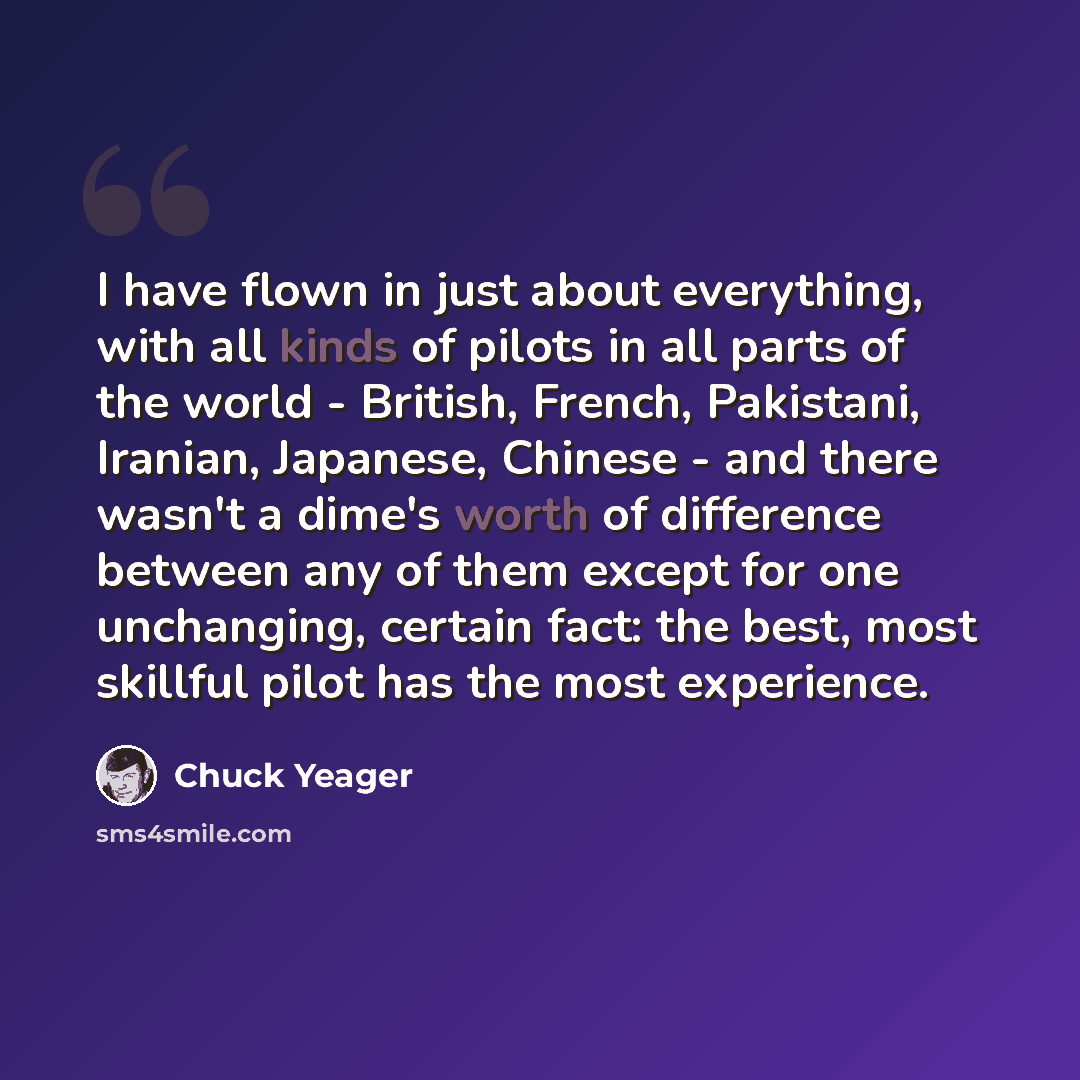 “I have flown in just about everything, with all kinds of pilots in all parts of the world - British, French, Pakistani, Iranian, Japanese, Chinese - and there wasn't a dime's worth of difference between any of them except for one unchanging, certain fact: the best, most skillful pilot has the most…” quote by Chuck Yeager