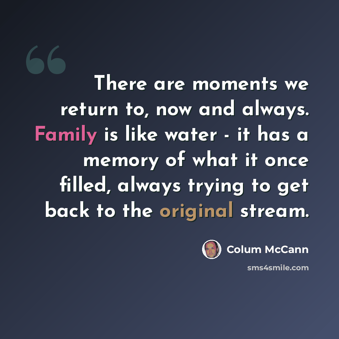 “There are moments we return to, now and always. Family is like water - it has a memory of what it once filled, always trying to get back to the original stream.” quote by Colum McCann