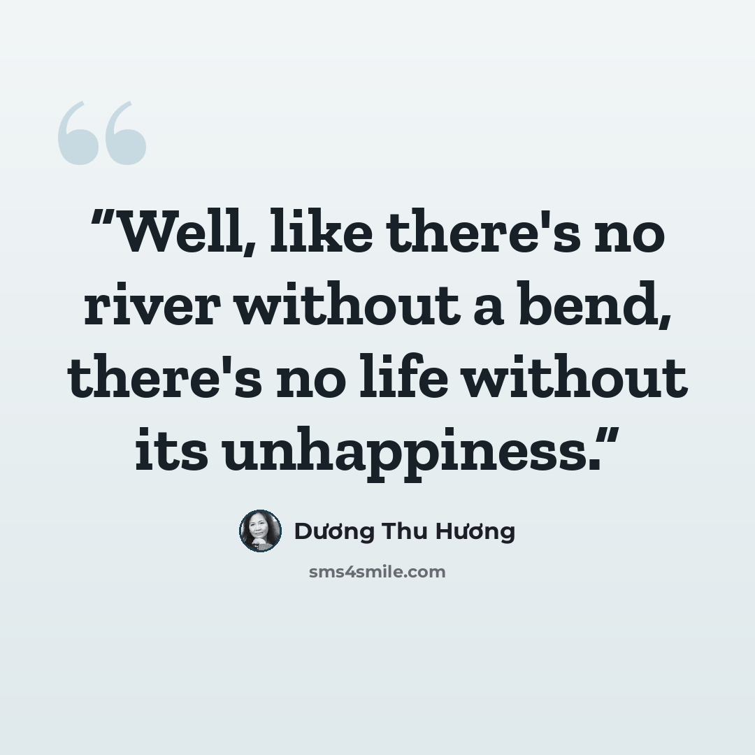 “Well, like there's no river without a bend, there's no life without its unhappiness.” quote by Dương Thu Hương