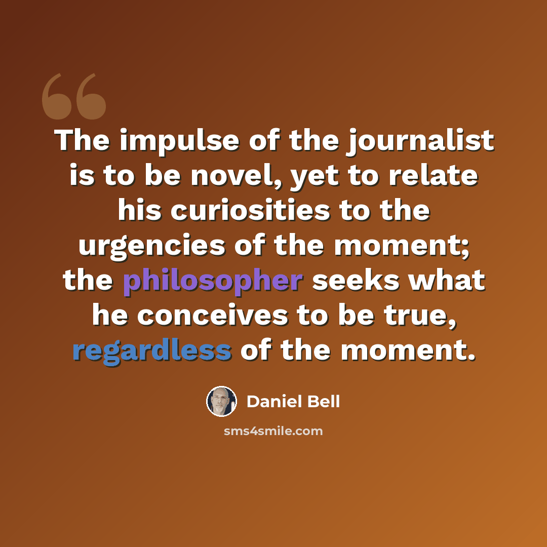 “The impulse of the journalist is to be novel, yet to relate his curiosities to the urgencies of the moment; the philosopher seeks what he conceives to be true, regardless of the moment.” quote by Daniel Bell