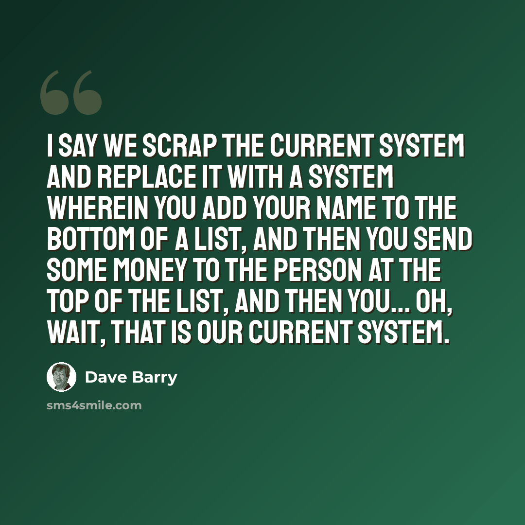 “I say we scrap the current system and replace it with a system wherein you add your name to the bottom of a list, and then you send some money to the person at the top of the list, and then you... Oh, wait, that is our current system.” quote by Dave Barry
