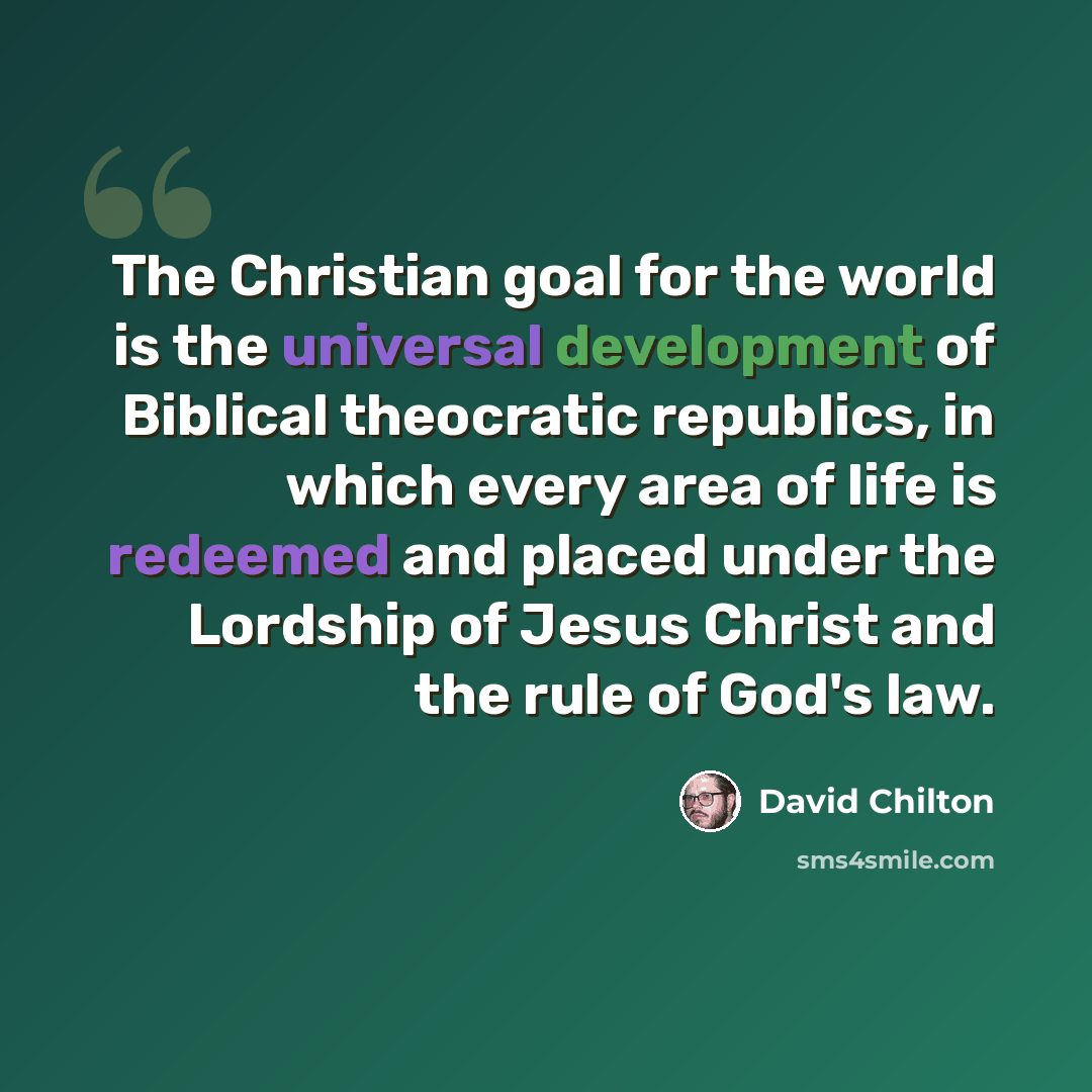 “The Christian goal for the world is the universal development of Biblical theocratic republics, in which every area of life is redeemed and placed under the Lordship of Jesus Christ and the rule of God's law.” quote by David Chilton