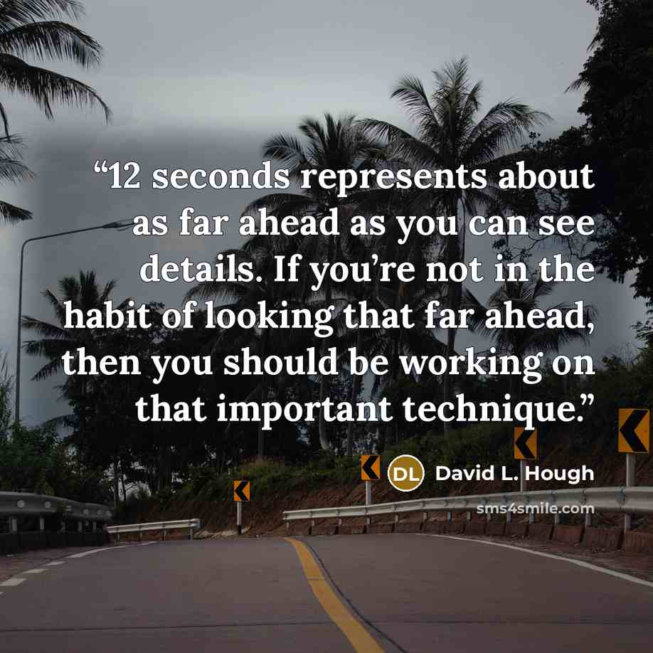 “12 seconds represents about as far ahead as you can see details. If you’re not in the habit of looking that far ahead, then you should be working on that important technique.” quote by David L. Hough