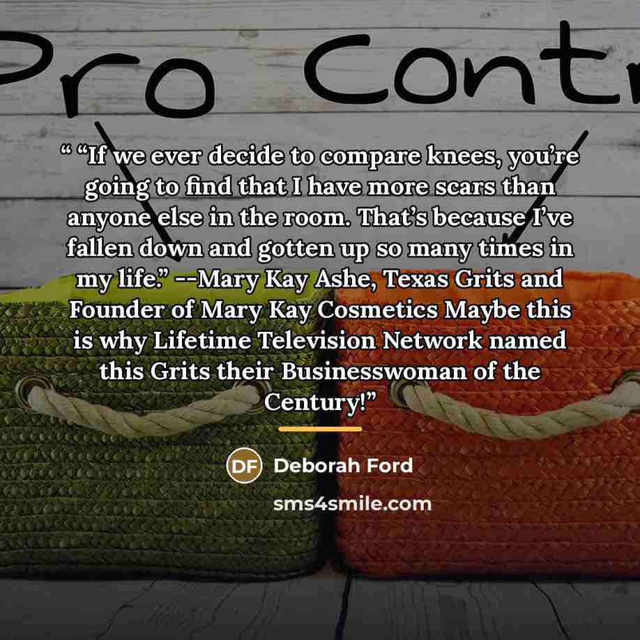 ““If we ever decide to compare knees, you’re going to find that I have more scars than anyone else in the room. That’s because I’ve fallen down and gotten up so many times in my life.” --Mary Kay Ashe, Texas Grits and Founder of Mary Kay Cosmetics Maybe this is why Lifetime Television Network named…” quote by Deborah Ford