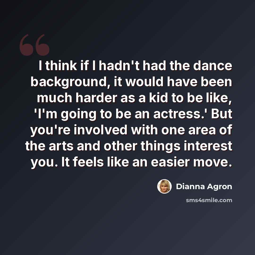 “I think if I hadn't had the dance background, it would have been much harder as a kid to be like, 'I'm going to be an actress.' But you're involved with one area of the arts and other things interest you. It feels like an easier move.” quote by Dianna Agron