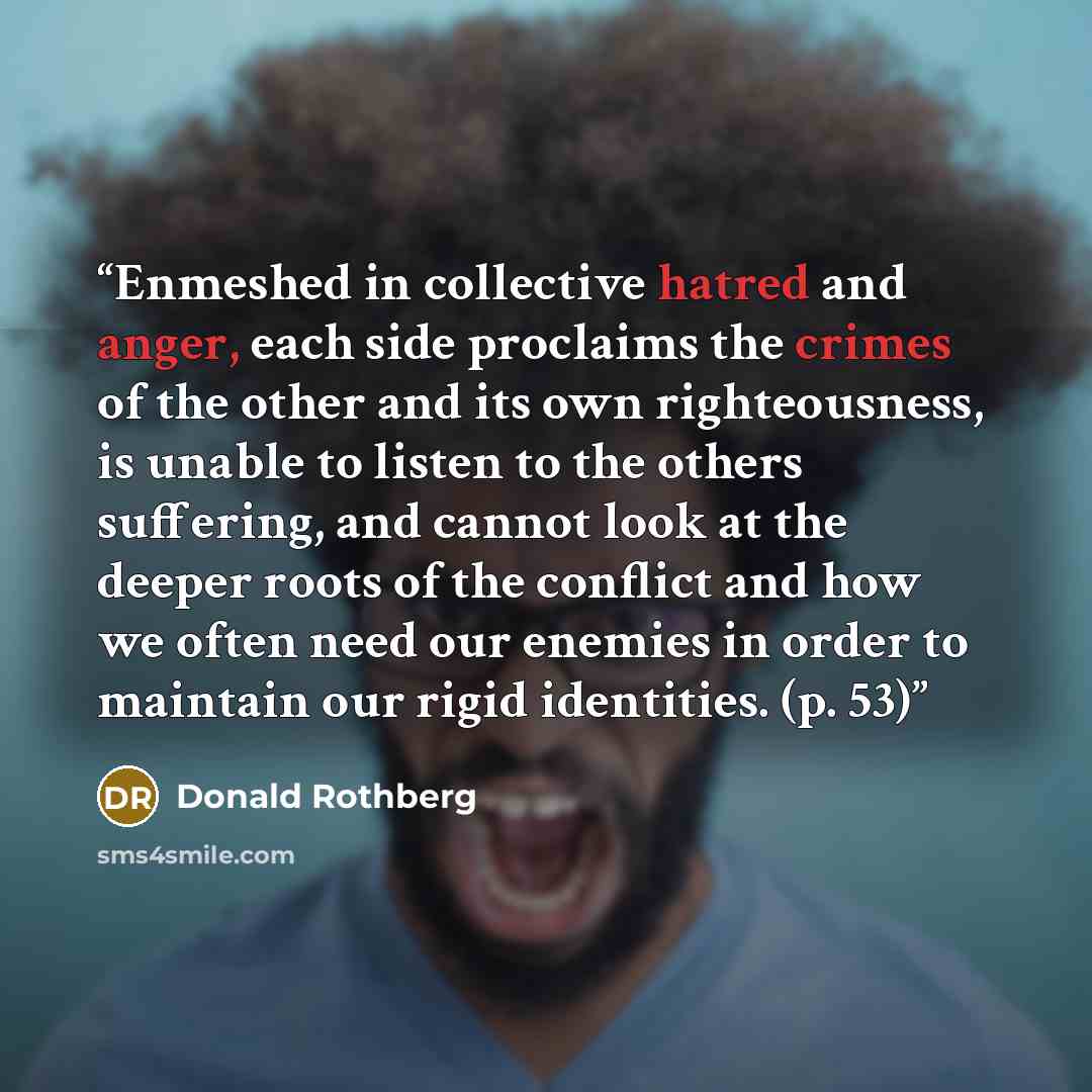 “Enmeshed in collective hatred and anger, each side proclaims the crimes of the other and its own righteousness, is unable to listen to the others suffering, and cannot look at the deeper roots of the conflict and how we often need our enemies in order to maintain our rigid identities. (p. 53)” quote by Donald Rothberg