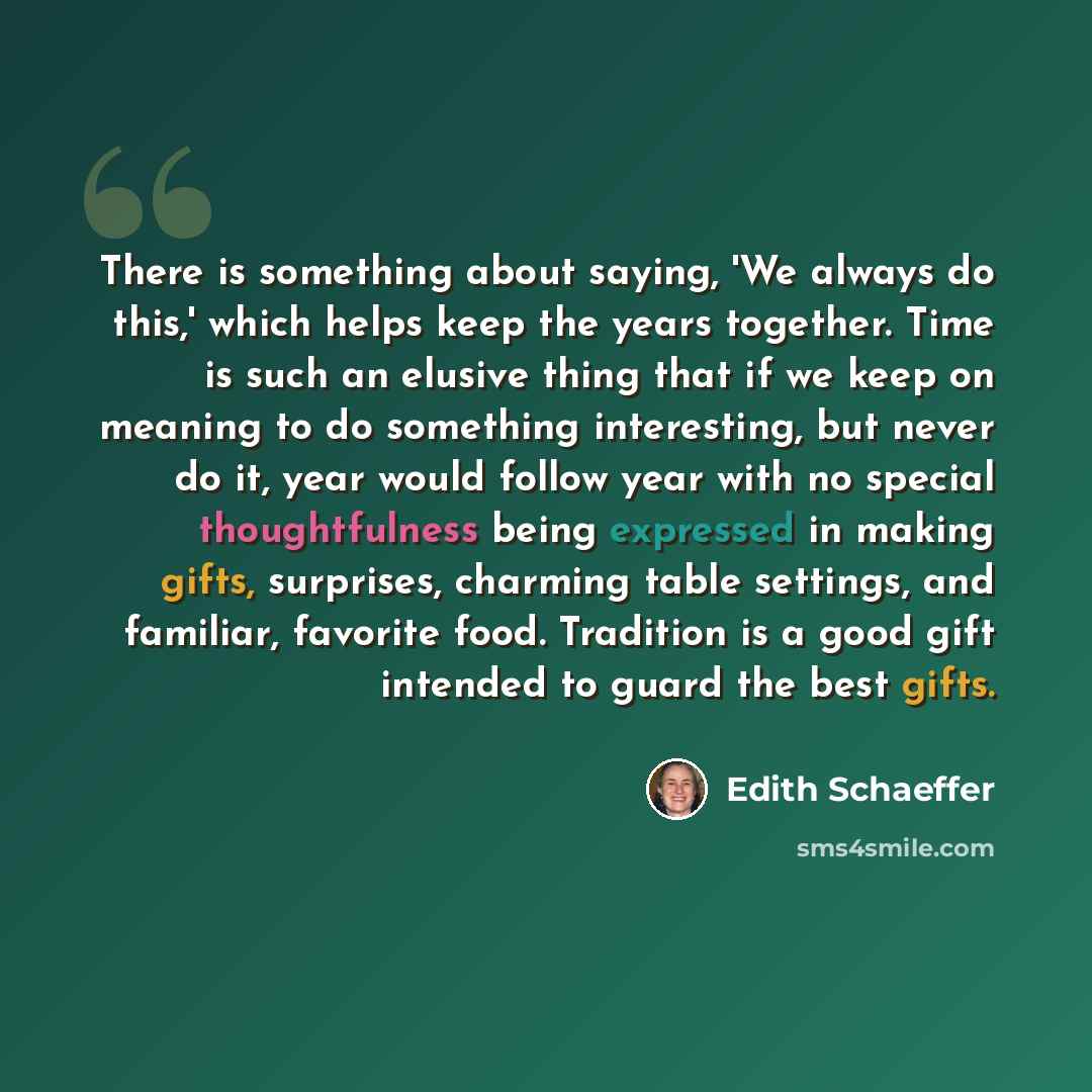 “There is something about saying, 'We always do this,' which helps keep the years together. Time is such an elusive thing that if we keep on meaning to do something interesting, but never do it, year would follow year with no special thoughtfulness being expressed in making gifts, surprises…” quote by Edith Schaeffer