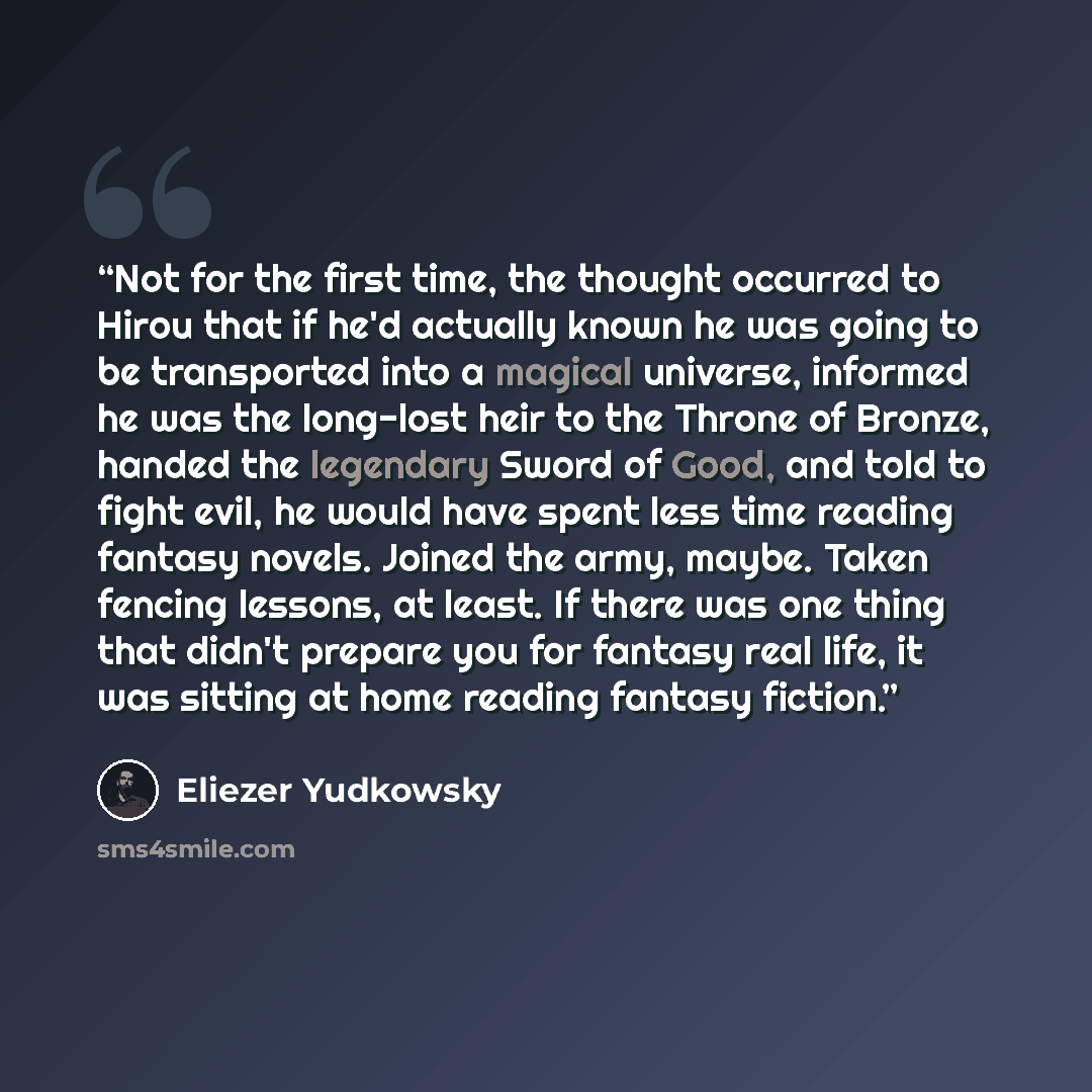 “Not for the first time, the thought occurred to Hirou that if he'd actually known he was going to be transported into a magical universe, informed he was the long-lost heir to the Throne of Bronze, handed the legendary Sword of Good, and told to fight evil, he would have spent less time reading…” quote by Eliezer Yudkowsky
