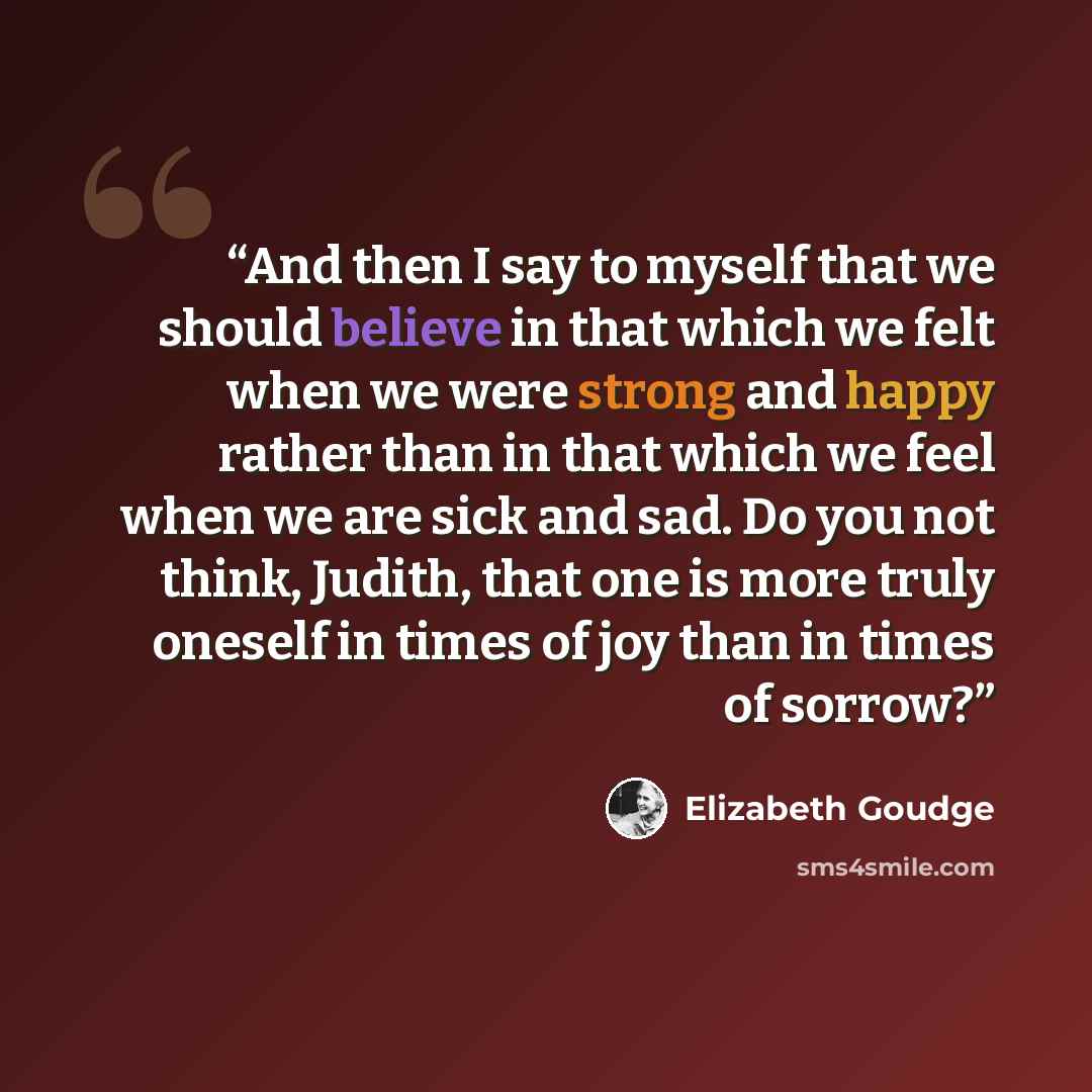 “And then I say to myself that we should believe in that which we felt when we were strong and happy rather than in that which we feel when we are sick and sad. Do you not think, Judith, that one is more truly oneself in times of joy than in times of sorrow?” quote by Elizabeth Goudge