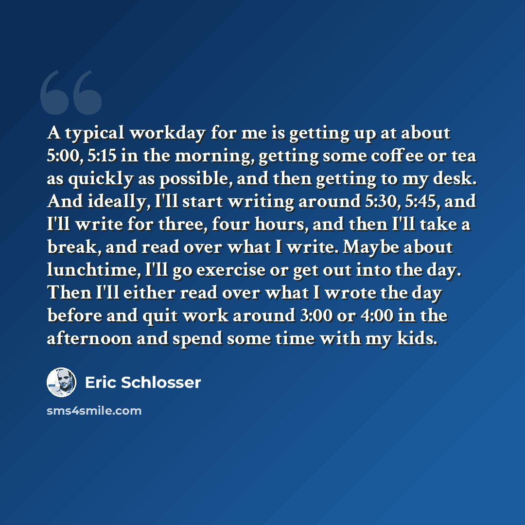 “A typical workday for me is getting up at about 5:00, 5:15 in the morning, getting some coffee or tea as quickly as possible, and then getting to my desk. And ideally, I'll start writing around 5:30, 5:45, and I'll write for three, four hours, and then I'll take a break, and read over what I…” quote by Eric Schlosser