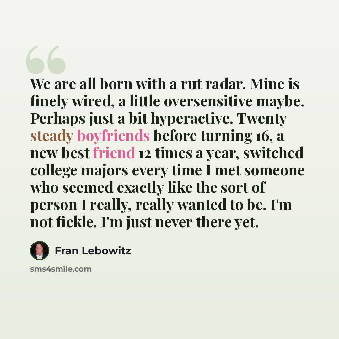“We are all born with a rut radar. Mine is finely wired, a little oversensitive maybe. Perhaps just a bit hyperactive. Twenty steady boyfriends before turning 16, a new best friend 12 times a year, switched college majors every time I met someone who seemed exactly like the sort of person I really…” quote by Fran Lebowitz
