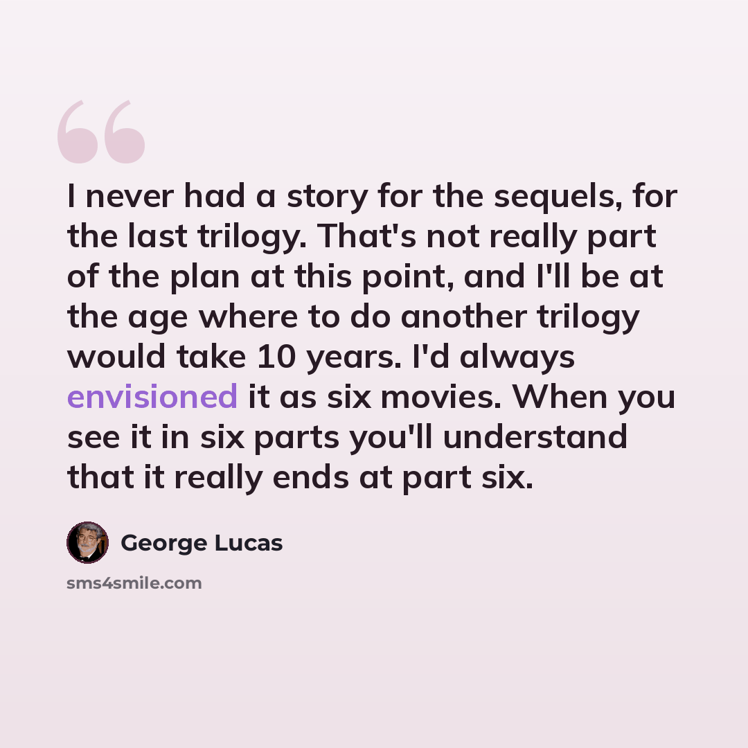 “I never had a story for the sequels, for the last trilogy. That's not really part of the plan at this point, and I'll be at the age where to do another trilogy would take 10 years. I'd always envisioned it as six movies. When you see it in six parts you'll understand that it really ends at part six.” quote by George Lucas