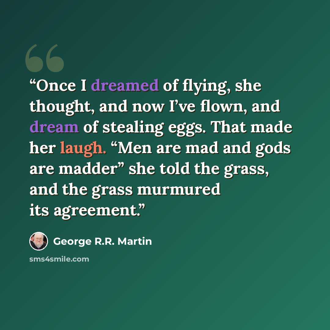 “Once I dreamed of flying, she thought, and now I’ve flown, and dream of stealing eggs. That made her laugh. “Men are mad and gods are madder” she told the grass, and the grass murmured its agreement.” quote by George R.R. Martin