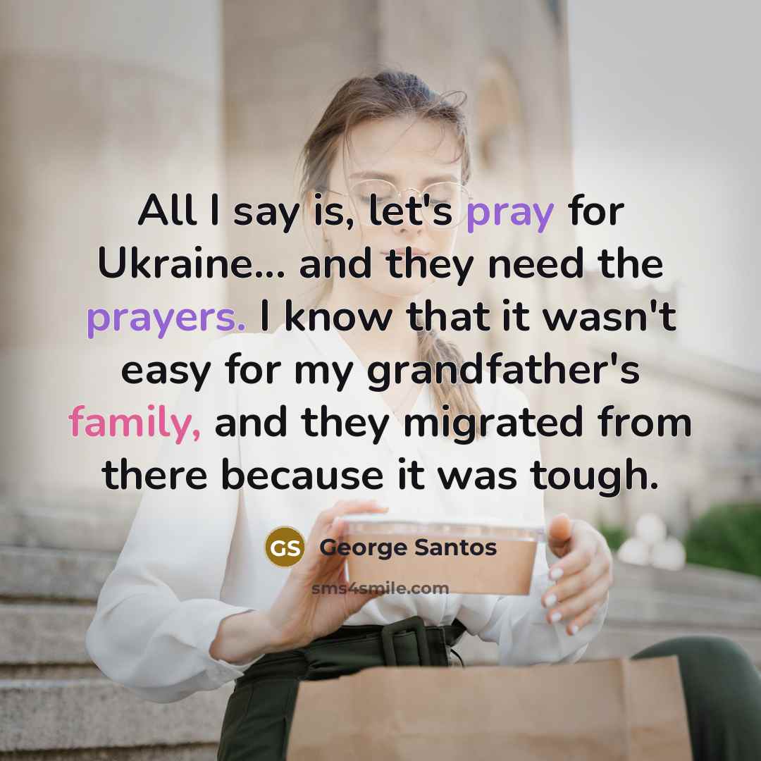 “All I say is, let's pray for Ukraine... and they need the prayers. I know that it wasn't easy for my grandfather's family, and they migrated from there because it was tough.” quote by George Santos