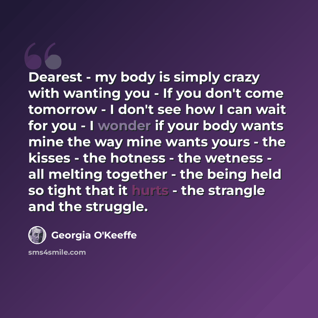 “Dearest - my body is simply crazy with wanting you - If you don't come tomorrow - I don't see how I can wait for you - I wonder if your body wants mine the way mine wants yours - the kisses - the hotness - the wetness - all melting together - the being held so tight that it hurts - the strangle…” quote by Georgia O'Keeffe