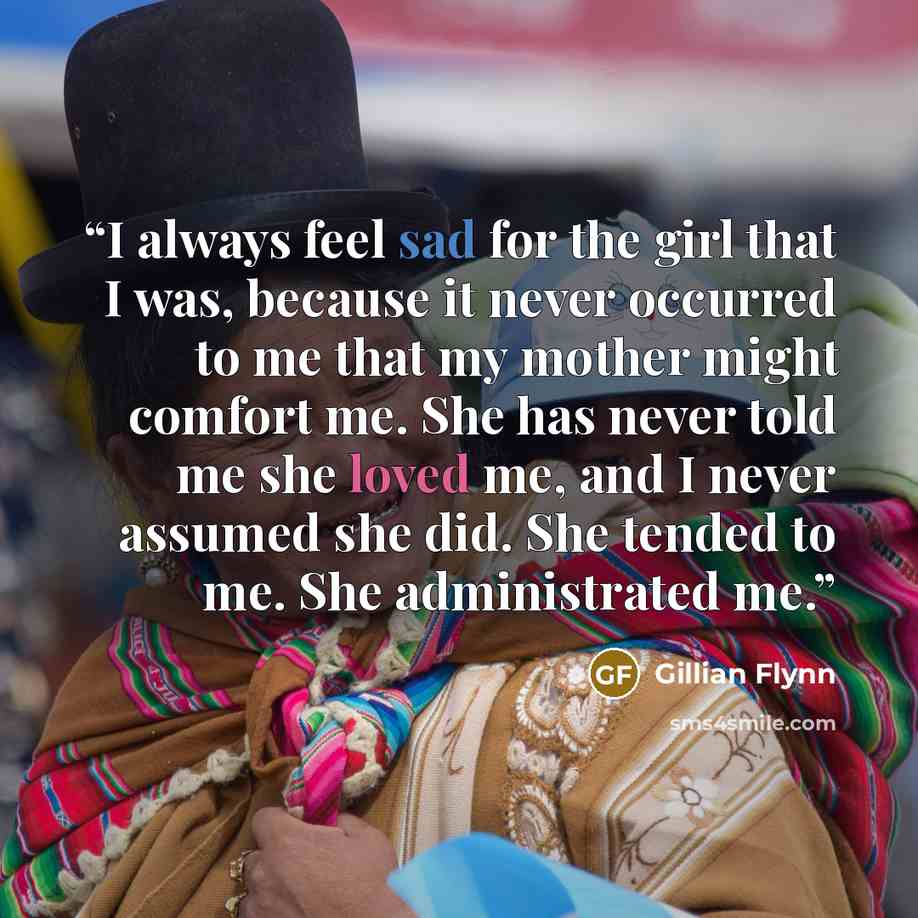 “I always feel sad for the girl that I was, because it never occurred to me that my mother might comfort me. She has never told me she loved me, and I never assumed she did. She tended to me. She administrated me.” quote by Gillian Flynn