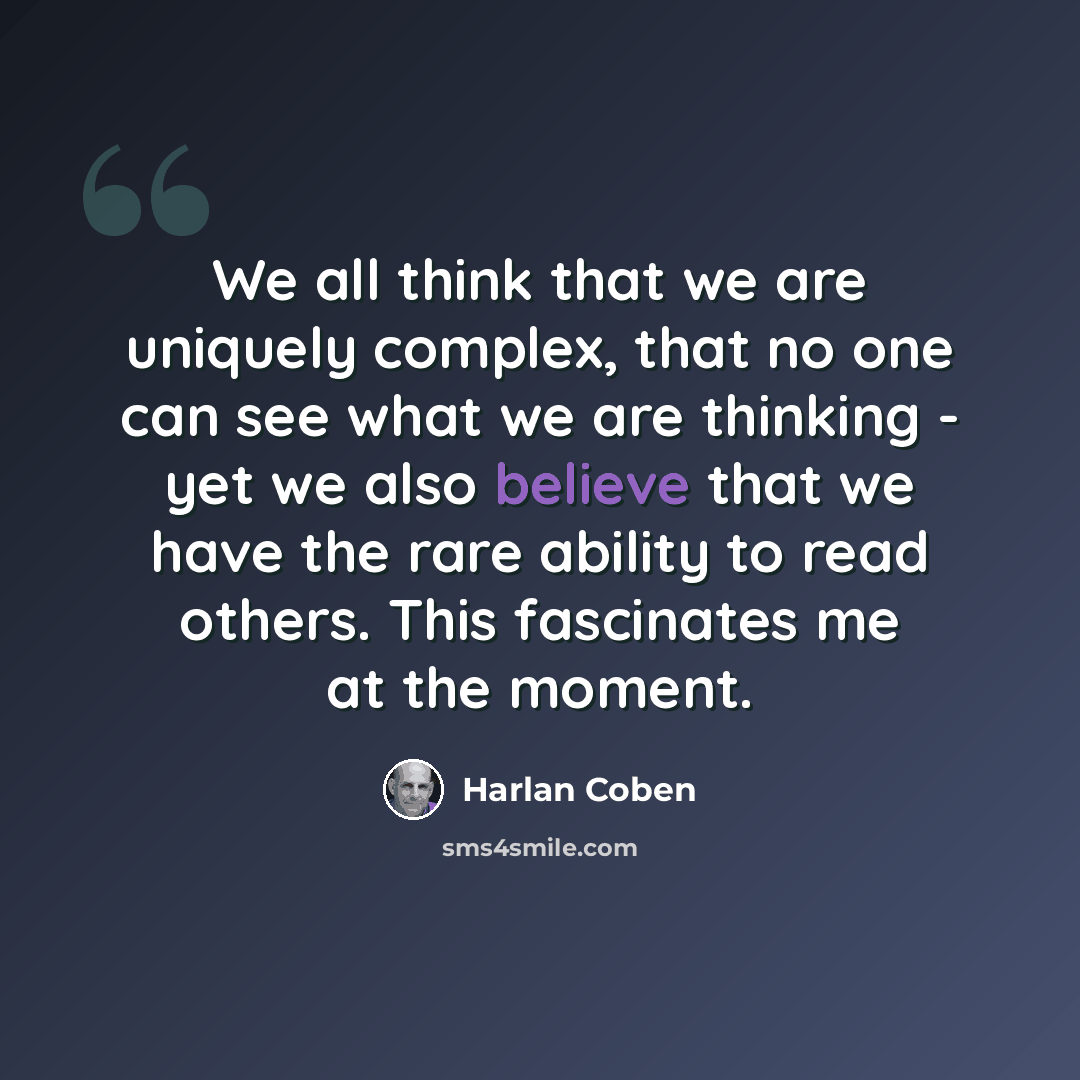 “We all think that we are uniquely complex, that no one can see what we are thinking - yet we also believe that we have the rare ability to read others. This fascinates me at the moment.” quote by Harlan Coben