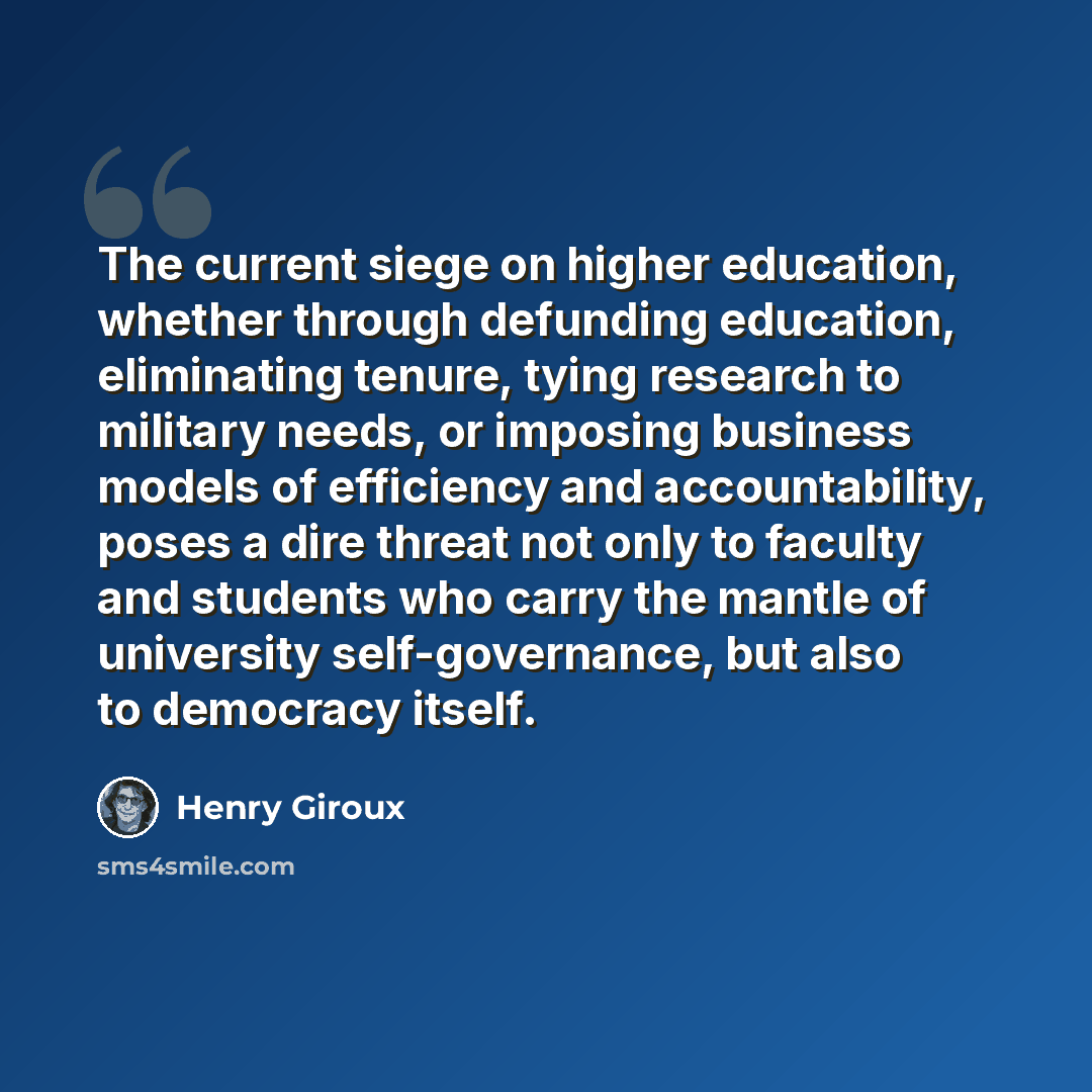 “The current siege on higher education, whether through defunding education, eliminating tenure, tying research to military needs, or imposing business models of efficiency and accountability, poses a dire threat not only to faculty and students who carry the mantle of university self-governance…” quote by Henry Giroux