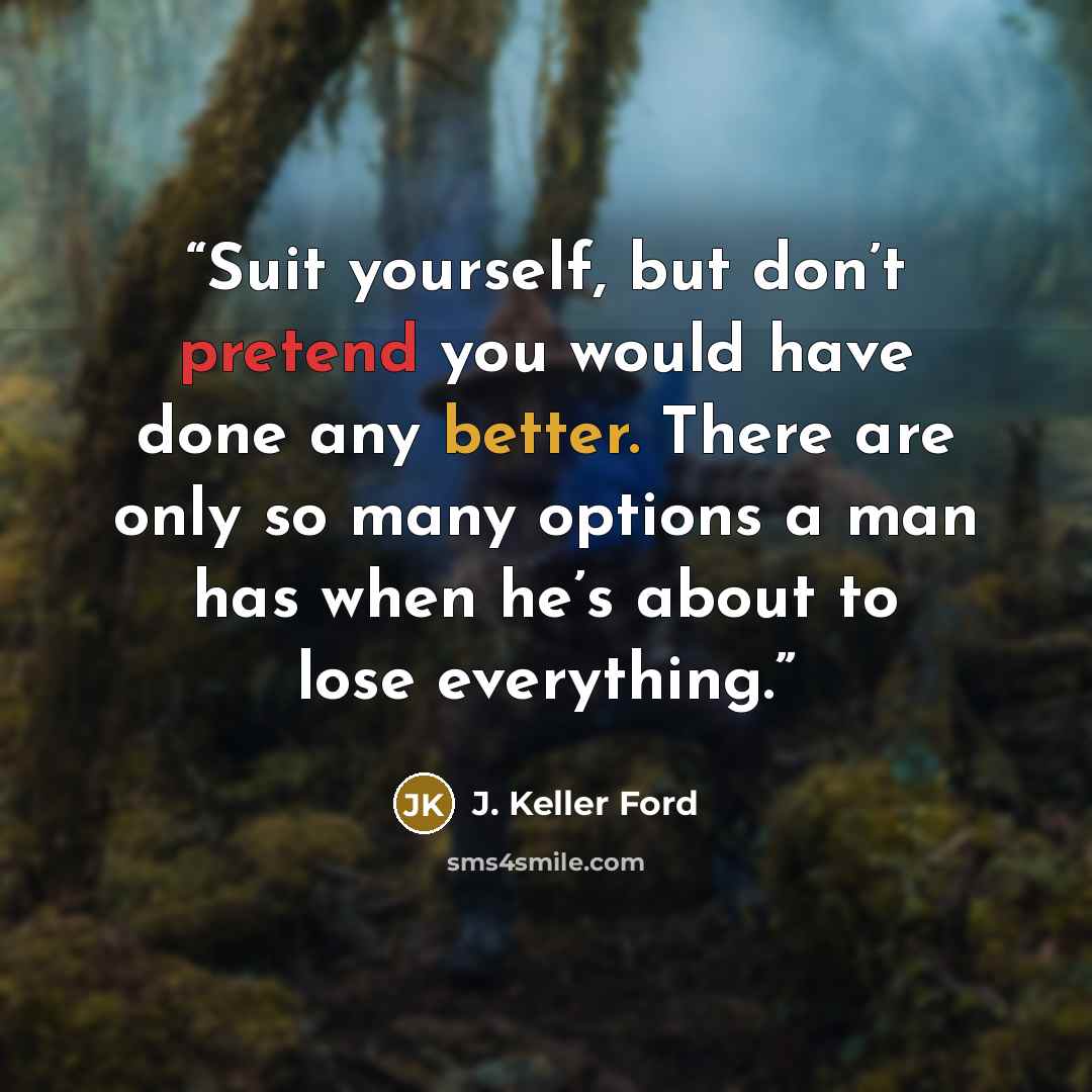 “Suit yourself, but don’t pretend you would have done any better. There are only so many options a man has when he’s about to lose everything.” quote by J. Keller Ford