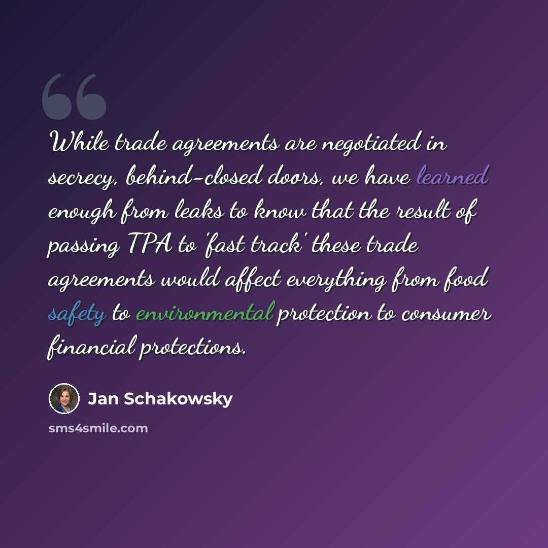 “While trade agreements are negotiated in secrecy, behind-closed doors, we have learned enough from leaks to know that the result of passing TPA to 'fast track' these trade agreements would affect everything from food safety to environmental protection to consumer financial protections.” quote by Jan Schakowsky